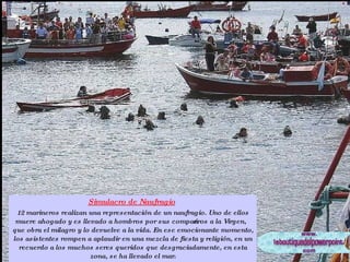 Simulacro de Naufragio   12 marineros realizan una representación de un naufragio. Uno de ellos muere ahogado y es llevado a hombros por sus compañeros a la Virgen, que obra el milagro y lo devuelve a la vida. En ese emocionante momento, los asistentes rompen a aplaudir en una mezcla de fiesta y religión, en un recuerdo a los muchos seres queridos que desgraciadamente, en esta zona, se ha llevado el mar. 