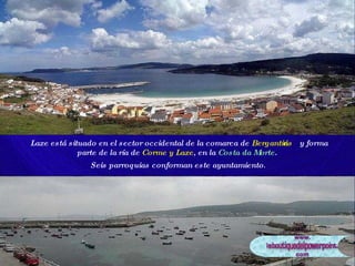 Laxe está situado en el sector occidental de la comarca de  Bergantiños  y forma parte de la ría de  Corme y Laxe , en la  Costa da Morte .  Seis parroquias conforman este ayuntamiento .   