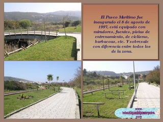 El Paseo Marítimo fue inaugurado el 8 de agosto de 1997, está equipado con miradores, fuentes, pistas de entrenamiento, de ciclismo, barbacoas, etc. Y sobresale con diferencia entre todos los de la zona. 