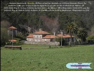 ... llamado tambien de  Arrueiro . El Pazo actual fue fundado en 1570 por Gonzalo Posse. La tradición señala que ocupa el mismo lugar de lo que fue un día residencia de Alfonso IX (1171-1230) Rey de León y Galicia e incluso antes, de Alfonso VII el Emperador (1105-1157), que fue primero Rey de Galicia (1111), después de Castilla y León (1126) y, finalmente, Emperador en 1135 