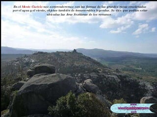 En el  Monte Castelo  nos sorprenderemos con las formas de las grandes rocas erosionadas por el agua y el viento, objetos también de innumerables leyendas. Se dice que podían estar ubicadas las Aras Sextianas de los romanos.   