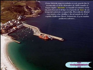 Como historia muy recordada en este puerto fue lo acontecido el 19 de diciembre de 1830 cuando el buque inglés  'Adelaide'  se hundió al entrarse en la ría para buscar el abrigo en el puerto de  Laxe  de un temporal existente en aquel día. Procedía de Bristol con rumbo a las Antillas e iba al mando de él el capitán Guillermo Dovel. Solamente él y un marino pudieron salvarse.. 