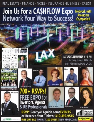 Join Us for a CA$HFLOW Expo
Network Your Way to Success!
REAL ESTATE - FINANCE - TAXES - INSURANCE -BUSINESS - CREDIT
RSVP: Realty411guide.com/EVENTS
or Reserve Your Tickets: 310.499.9545
700+ RSVPs!
FREE EXPO for
Investors, Agents
& RE Professionals
SATURDAY, SEPTEMBER 19 - 9 AM
Embassy Suites LAX North
9801 Airport Boulevard, LA, CA
FREE GIFT BAG TO FIRST 200 GUESTS NEW MAGAZINES!
KATHY FETTKEREBECCA RICE
LINDA PLIAGASTONY WATSON
JIM BEAM
PAT
JAMES
Network with
Awesome
Companies!
MARK MCKELLER
BRETT IMMEL
GENE GUARINO, CFP
 