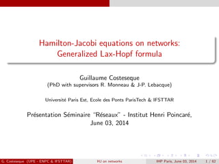 Hamilton-Jacobi equations on networks:
Generalized Lax-Hopf formula
Guillaume Costeseque
(PhD with supervisors R. Monneau & J-P. Lebacque)
Universit´e Paris Est, Ecole des Ponts ParisTech & IFSTTAR
Pr´esentation S´eminaire “R´eseaux” - Institut Henri Poincar´e,
June 03, 2014
G. Costeseque (UPE - ENPC & IFSTTAR) HJ on networks IHP Paris, June 03, 2014 1 / 62
 