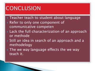  Teacher teach to student about language
 Refer to only one component of
communicative competen
 Lack the full characterization of an approach
or methode
 Still an idea in search of an approach and a
methodelogy
 The we way language effects the we way
teach it.
 
