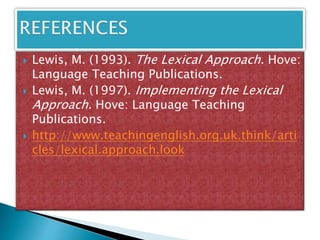  Lewis, M. (1993). The Lexical Approach. Hove:
Language Teaching Publications.
 Lewis, M. (1997). Implementing the Lexical
Approach. Hove: Language Teaching
Publications.
 http://www.teachingenglish.org.uk.think/arti
cles/lexical.approach.look
 