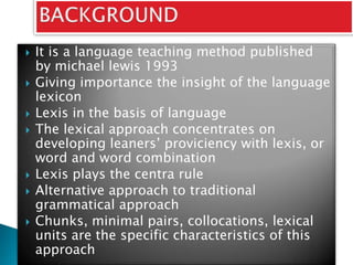  It is a language teaching method published
by michael lewis 1993
 Giving importance the insight of the language
lexicon
 Lexis in the basis of language
 The lexical approach concentrates on
developing leaners’ proviciency with lexis, or
word and word combination
 Lexis plays the centra rule
 Alternative approach to traditional
grammatical approach
 Chunks, minimal pairs, collocations, lexical
units are the specific characteristics of this
approach
 