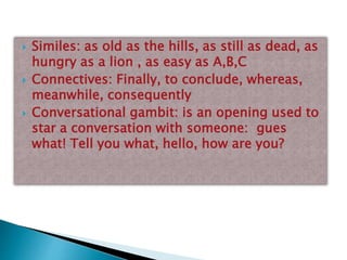  Similes: as old as the hills, as still as dead, as
hungry as a lion , as easy as A,B,C
 Connectives: Finally, to conclude, whereas,
meanwhile, consequently
 Conversational gambit: is an opening used to
star a conversation with someone: gues
what! Tell you what, hello, how are you?
 