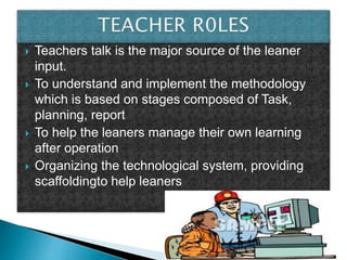  Teachers talk is the major source of the leaner
input.
 To understand and implement the methodology
which is based on stages composed of Task,
planning, report
 To help the leaners manage their own learning
after operation
 Organizing the technological system, providing
scaffoldingto help leaners
 