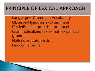 1. Language= Grammar+Vocabulary
2. Observe-Hypothesis-Experiment
Circle(Present-practise-produce)
3. Grammaticalized lexis- not lexicalized
grammar
4. Holistic-not atomistic
5. Lexicon is prime
 