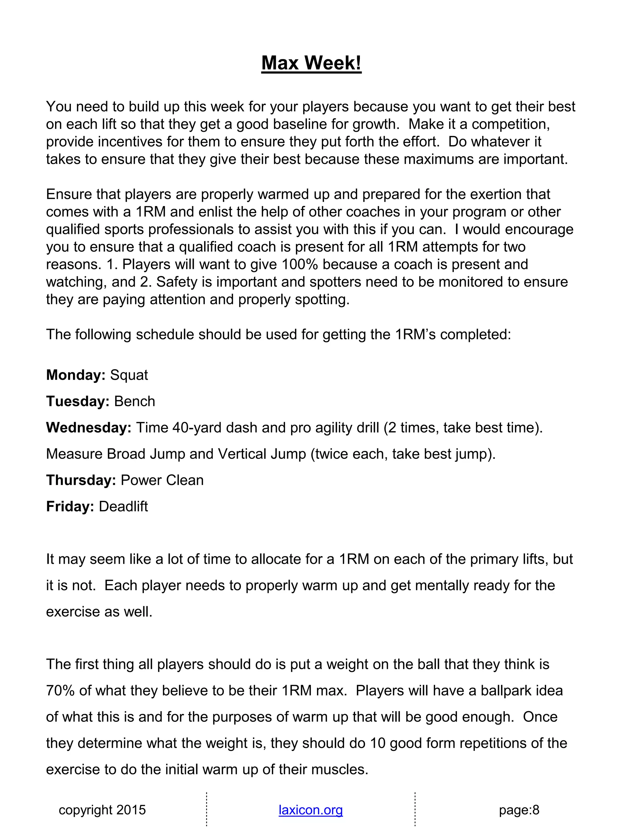 copyright 2015 laxicon.org page:8
Max Week!
You need to build up this week for your players because you want to get their best
on each lift so that they get a good baseline for growth. Make it a competition,
provide incentives for them to ensure they put forth the effort. Do whatever it
takes to ensure that they give their best because these maximums are important.
Ensure that players are properly warmed up and prepared for the exertion that
comes with a 1RM and enlist the help of other coaches in your program or other
qualified sports professionals to assist you with this if you can. I would encourage
you to ensure that a qualified coach is present for all 1RM attempts for two
reasons. 1. Players will want to give 100% because a coach is present and
watching, and 2. Safety is important and spotters need to be monitored to ensure
they are paying attention and properly spotting.
The following schedule should be used for getting the 1RM’s completed:
Monday: Squat
Tuesday: Bench
Wednesday: Time 40-yard dash and pro agility drill (2 times, take best time).
Measure Broad Jump and Vertical Jump (twice each, take best jump).
Thursday: Power Clean
Friday: Deadlift
It may seem like a lot of time to allocate for a 1RM on each of the primary lifts, but
it is not. Each player needs to properly warm up and get mentally ready for the
exercise as well.
The first thing all players should do is put a weight on the ball that they think is
70% of what they believe to be their 1RM max. Players will have a ballpark idea
of what this is and for the purposes of warm up that will be good enough. Once
they determine what the weight is, they should do 10 good form repetitions of the
exercise to do the initial warm up of their muscles.
 