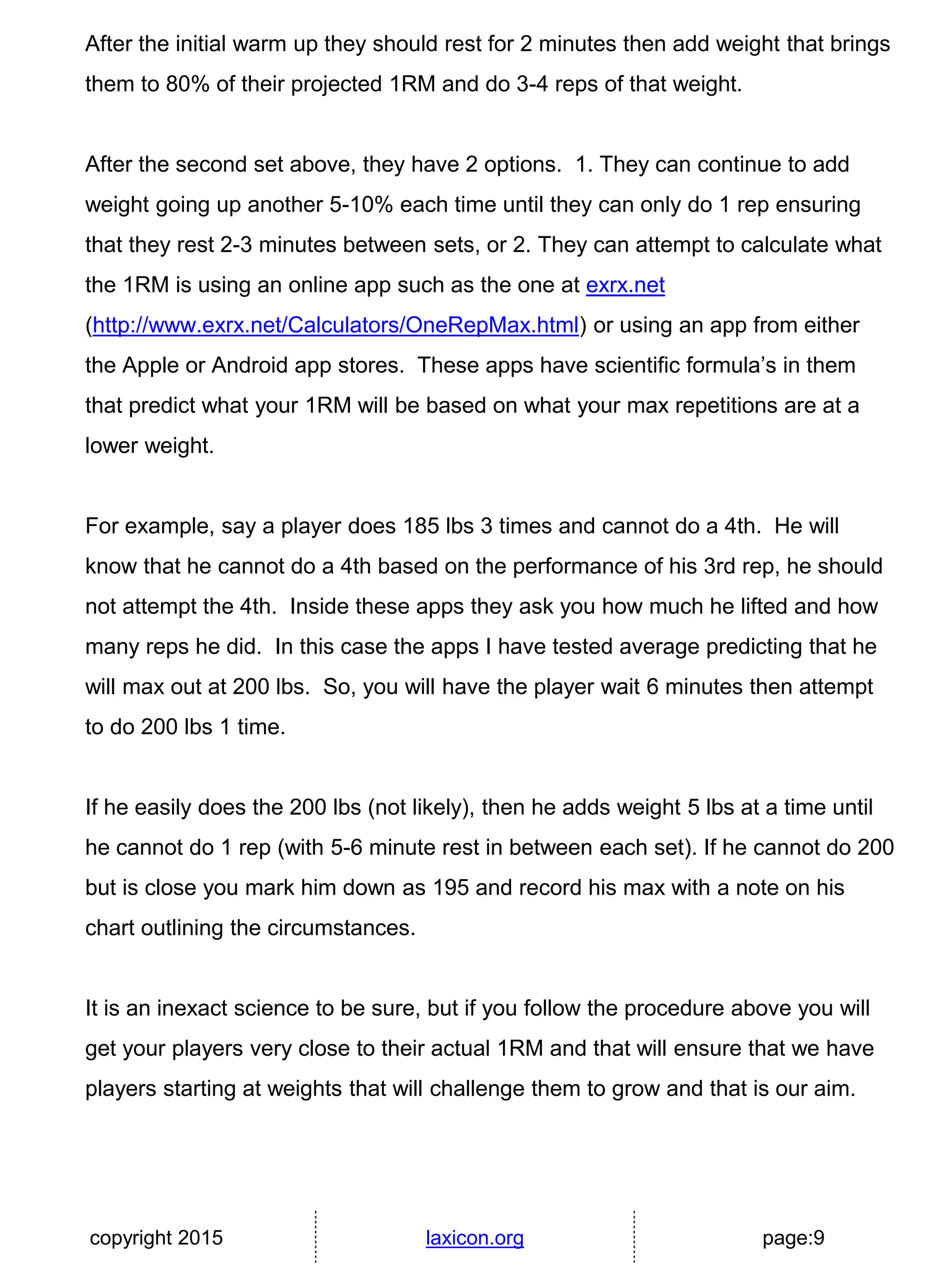 copyright 2015 laxicon.org page:9
After the initial warm up they should rest for 2 minutes then add weight that brings
them to 80% of their projected 1RM and do 3-4 reps of that weight.
After the second set above, they have 2 options. 1. They can continue to add
weight going up another 5-10% each time until they can only do 1 rep ensuring
that they rest 2-3 minutes between sets, or 2. They can attempt to calculate what
the 1RM is using an online app such as the one at exrx.net
(http://www.exrx.net/Calculators/OneRepMax.html) or using an app from either
the Apple or Android app stores. These apps have scientific formula’s in them
that predict what your 1RM will be based on what your max repetitions are at a
lower weight.
For example, say a player does 185 lbs 3 times and cannot do a 4th. He will
know that he cannot do a 4th based on the performance of his 3rd rep, he should
not attempt the 4th. Inside these apps they ask you how much he lifted and how
many reps he did. In this case the apps I have tested average predicting that he
will max out at 200 lbs. So, you will have the player wait 6 minutes then attempt
to do 200 lbs 1 time.
If he easily does the 200 lbs (not likely), then he adds weight 5 lbs at a time until
he cannot do 1 rep (with 5-6 minute rest in between each set). If he cannot do 200
but is close you mark him down as 195 and record his max with a note on his
chart outlining the circumstances.
It is an inexact science to be sure, but if you follow the procedure above you will
get your players very close to their actual 1RM and that will ensure that we have
players starting at weights that will challenge them to grow and that is our aim.
 