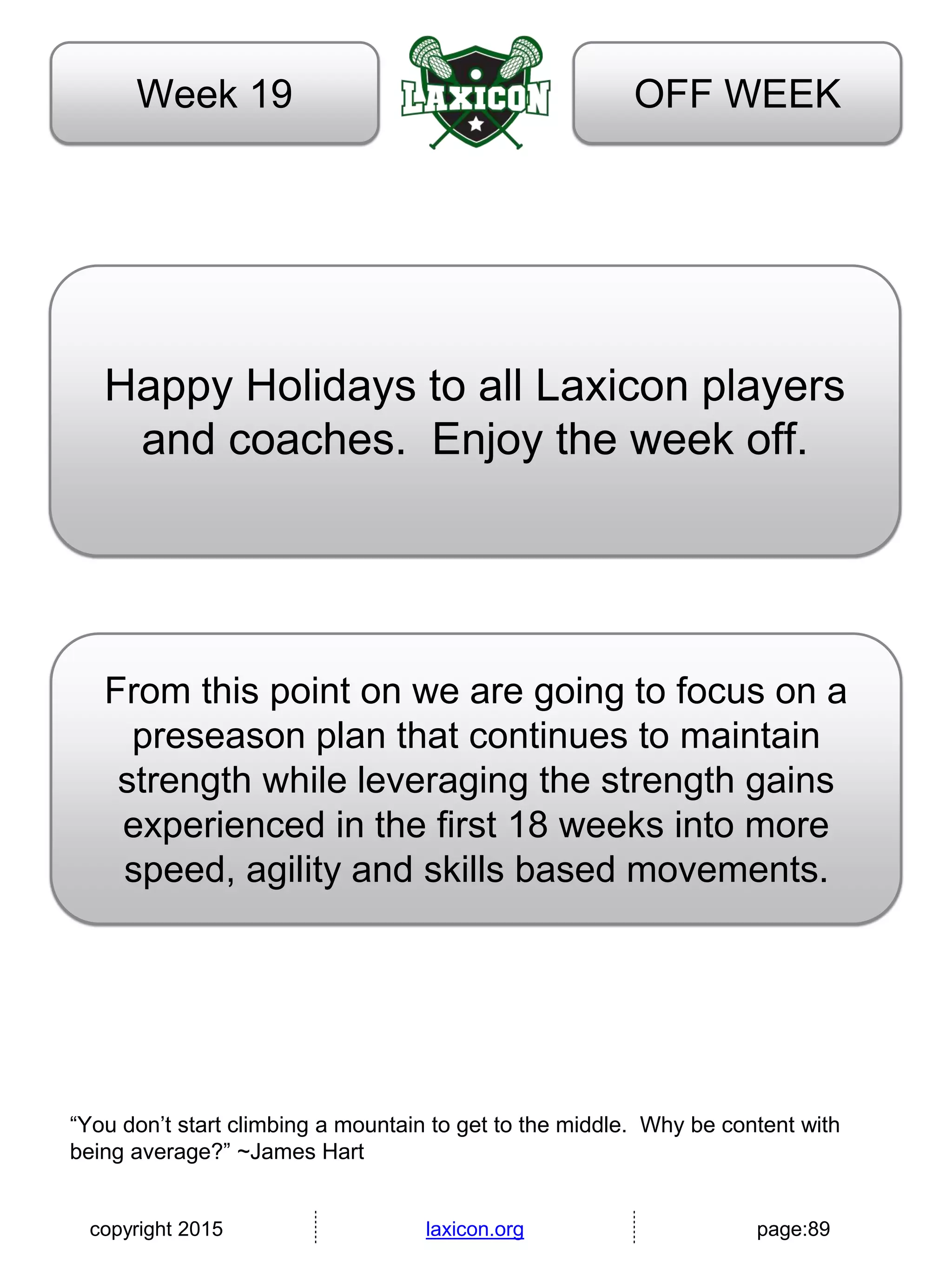 copyright 2015 laxicon.org page:89
OFF WEEKWeek 19
Happy Holidays to all Laxicon players
and coaches. Enjoy the week off.
“You don’t start climbing a mountain to get to the middle. Why be content with
being average?” ~James Hart
From this point on we are going to focus on a
preseason plan that continues to maintain
strength while leveraging the strength gains
experienced in the first 18 weeks into more
speed, agility and skills based movements.
 