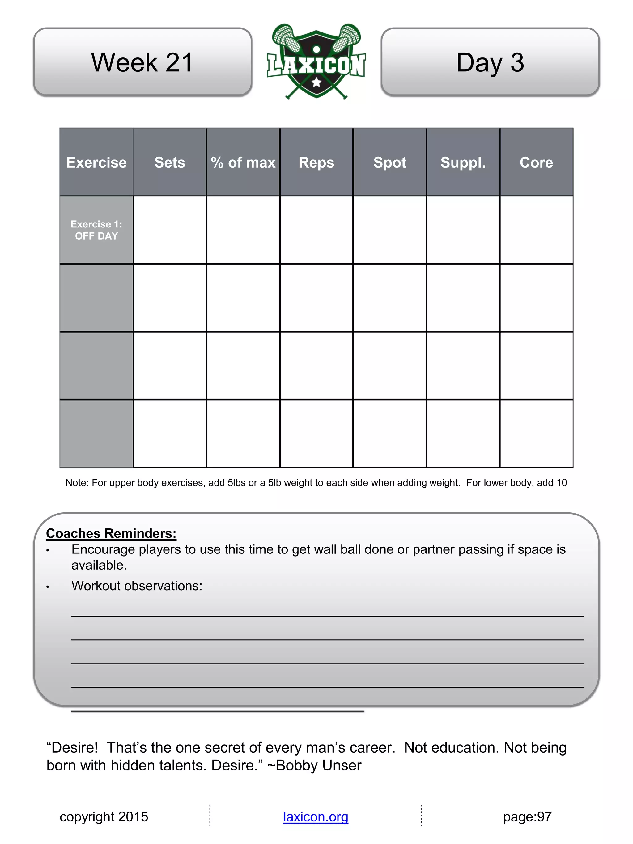 copyright 2015 laxicon.org page:97
Day 3Week 21
Exercise Sets % of max Reps Spot Suppl. Core
Exercise 1:
OFF DAY
Note: For upper body exercises, add 5lbs or a 5lb weight to each side when adding weight. For lower body, add 10
Coaches Reminders:
• Encourage players to use this time to get wall ball done or partner passing if space is
available.
• Workout observations:
______________________________________________________________________
______________________________________________________________________
______________________________________________________________________
______________________________________________________________________
________________________________________
“Desire! That’s the one secret of every man’s career. Not education. Not being
born with hidden talents. Desire.” ~Bobby Unser
 