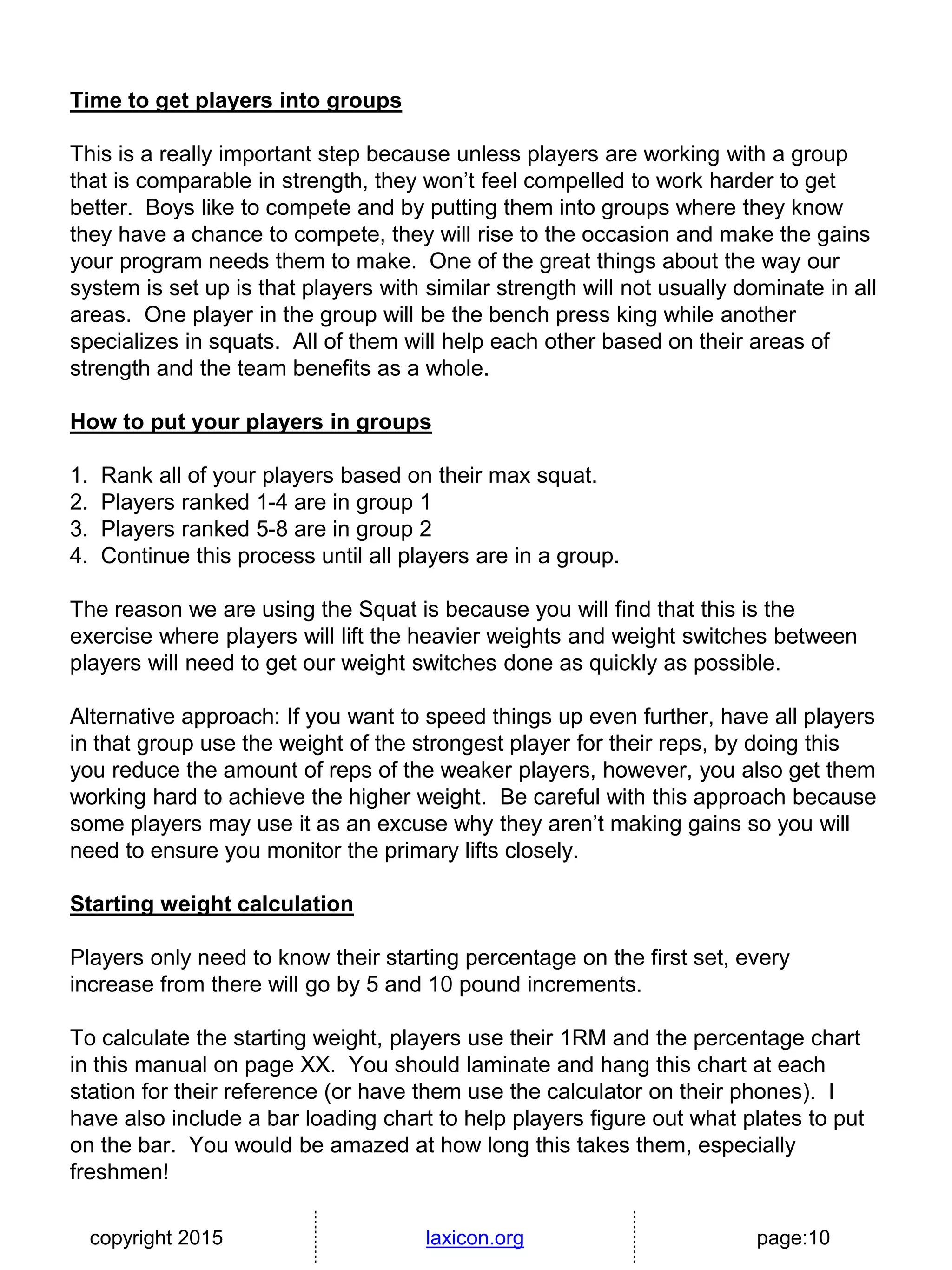 copyright 2015 laxicon.org page:10
Time to get players into groups
This is a really important step because unless players are working with a group
that is comparable in strength, they won’t feel compelled to work harder to get
better. Boys like to compete and by putting them into groups where they know
they have a chance to compete, they will rise to the occasion and make the gains
your program needs them to make. One of the great things about the way our
system is set up is that players with similar strength will not usually dominate in all
areas. One player in the group will be the bench press king while another
specializes in squats. All of them will help each other based on their areas of
strength and the team benefits as a whole.
How to put your players in groups
1. Rank all of your players based on their max squat.
2. Players ranked 1-4 are in group 1
3. Players ranked 5-8 are in group 2
4. Continue this process until all players are in a group.
The reason we are using the Squat is because you will find that this is the
exercise where players will lift the heavier weights and weight switches between
players will need to get our weight switches done as quickly as possible.
Alternative approach: If you want to speed things up even further, have all players
in that group use the weight of the strongest player for their reps, by doing this
you reduce the amount of reps of the weaker players, however, you also get them
working hard to achieve the higher weight. Be careful with this approach because
some players may use it as an excuse why they aren’t making gains so you will
need to ensure you monitor the primary lifts closely.
Starting weight calculation
Players only need to know their starting percentage on the first set, every
increase from there will go by 5 and 10 pound increments.
To calculate the starting weight, players use their 1RM and the percentage chart
in this manual on page XX. You should laminate and hang this chart at each
station for their reference (or have them use the calculator on their phones). I
have also include a bar loading chart to help players figure out what plates to put
on the bar. You would be amazed at how long this takes them, especially
freshmen!
 