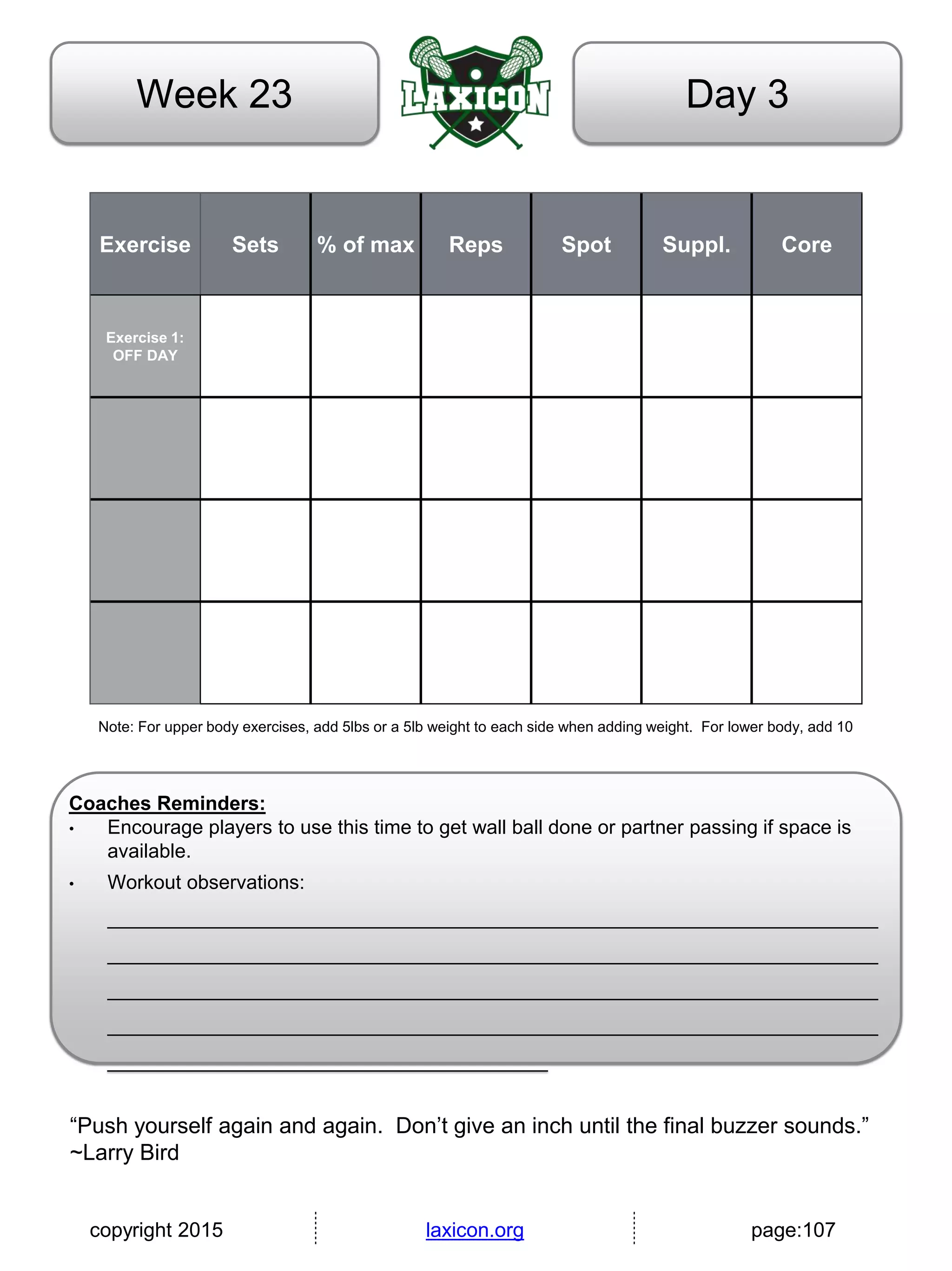 copyright 2015 laxicon.org page:107
Day 3Week 23
Exercise Sets % of max Reps Spot Suppl. Core
Exercise 1:
OFF DAY
Note: For upper body exercises, add 5lbs or a 5lb weight to each side when adding weight. For lower body, add 10
Coaches Reminders:
• Encourage players to use this time to get wall ball done or partner passing if space is
available.
• Workout observations:
______________________________________________________________________
______________________________________________________________________
______________________________________________________________________
______________________________________________________________________
________________________________________
“Push yourself again and again. Don’t give an inch until the final buzzer sounds.”
~Larry Bird
 