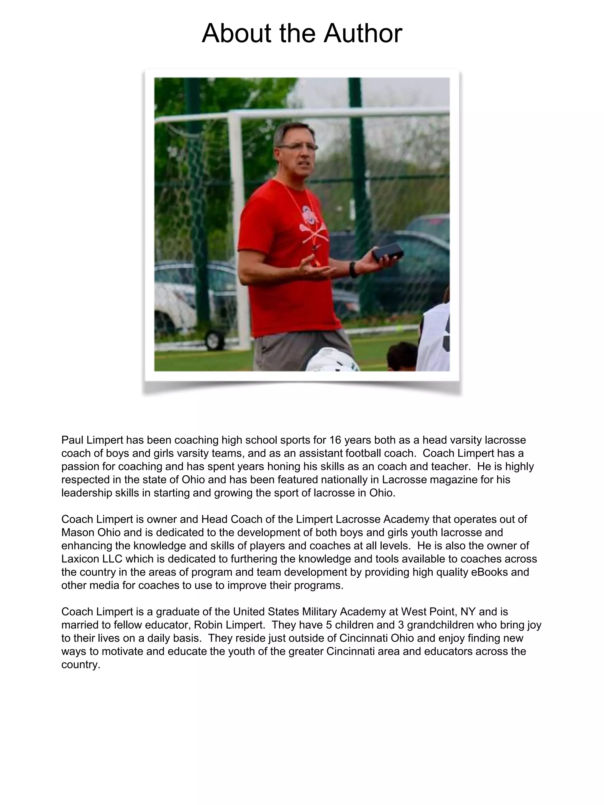Paul Limpert has been coaching high school sports for 16 years both as a head varsity lacrosse
coach of boys and girls varsity teams, and as an assistant football coach. Coach Limpert has a
passion for coaching and has spent years honing his skills as an coach and teacher. He is highly
respected in the state of Ohio and has been featured nationally in Lacrosse magazine for his
leadership skills in starting and growing the sport of lacrosse in Ohio.
Coach Limpert is owner and Head Coach of the Limpert Lacrosse Academy that operates out of
Mason Ohio and is dedicated to the development of both boys and girls youth lacrosse and
enhancing the knowledge and skills of players and coaches at all levels. He is also the owner of
Laxicon LLC which is dedicated to furthering the knowledge and tools available to coaches across
the country in the areas of program and team development by providing high quality eBooks and
other media for coaches to use to improve their programs.
Coach Limpert is a graduate of the United States Military Academy at West Point, NY and is
married to fellow educator, Robin Limpert. They have 5 children and 3 grandchildren who bring joy
to their lives on a daily basis. They reside just outside of Cincinnati Ohio and enjoy finding new
ways to motivate and educate the youth of the greater Cincinnati area and educators across the
country.
About the Author
 