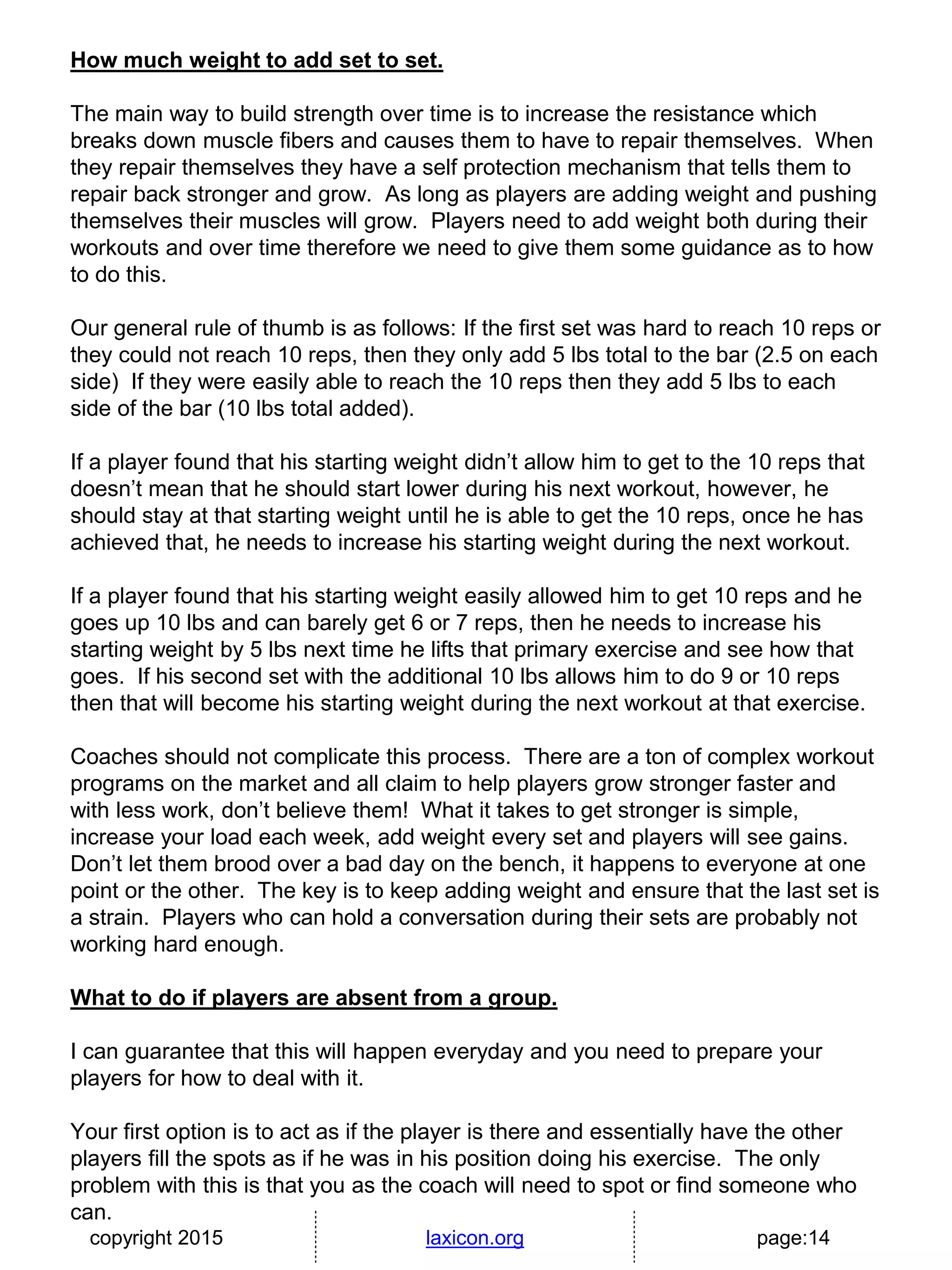 copyright 2015 laxicon.org page:14
How much weight to add set to set.
The main way to build strength over time is to increase the resistance which
breaks down muscle fibers and causes them to have to repair themselves. When
they repair themselves they have a self protection mechanism that tells them to
repair back stronger and grow. As long as players are adding weight and pushing
themselves their muscles will grow. Players need to add weight both during their
workouts and over time therefore we need to give them some guidance as to how
to do this.
Our general rule of thumb is as follows: If the first set was hard to reach 10 reps or
they could not reach 10 reps, then they only add 5 lbs total to the bar (2.5 on each
side) If they were easily able to reach the 10 reps then they add 5 lbs to each
side of the bar (10 lbs total added).
If a player found that his starting weight didn’t allow him to get to the 10 reps that
doesn’t mean that he should start lower during his next workout, however, he
should stay at that starting weight until he is able to get the 10 reps, once he has
achieved that, he needs to increase his starting weight during the next workout.
If a player found that his starting weight easily allowed him to get 10 reps and he
goes up 10 lbs and can barely get 6 or 7 reps, then he needs to increase his
starting weight by 5 lbs next time he lifts that primary exercise and see how that
goes. If his second set with the additional 10 lbs allows him to do 9 or 10 reps
then that will become his starting weight during the next workout at that exercise.
Coaches should not complicate this process. There are a ton of complex workout
programs on the market and all claim to help players grow stronger faster and
with less work, don’t believe them! What it takes to get stronger is simple,
increase your load each week, add weight every set and players will see gains.
Don’t let them brood over a bad day on the bench, it happens to everyone at one
point or the other. The key is to keep adding weight and ensure that the last set is
a strain. Players who can hold a conversation during their sets are probably not
working hard enough.
What to do if players are absent from a group.
I can guarantee that this will happen everyday and you need to prepare your
players for how to deal with it.
Your first option is to act as if the player is there and essentially have the other
players fill the spots as if he was in his position doing his exercise. The only
problem with this is that you as the coach will need to spot or find someone who
can.
 