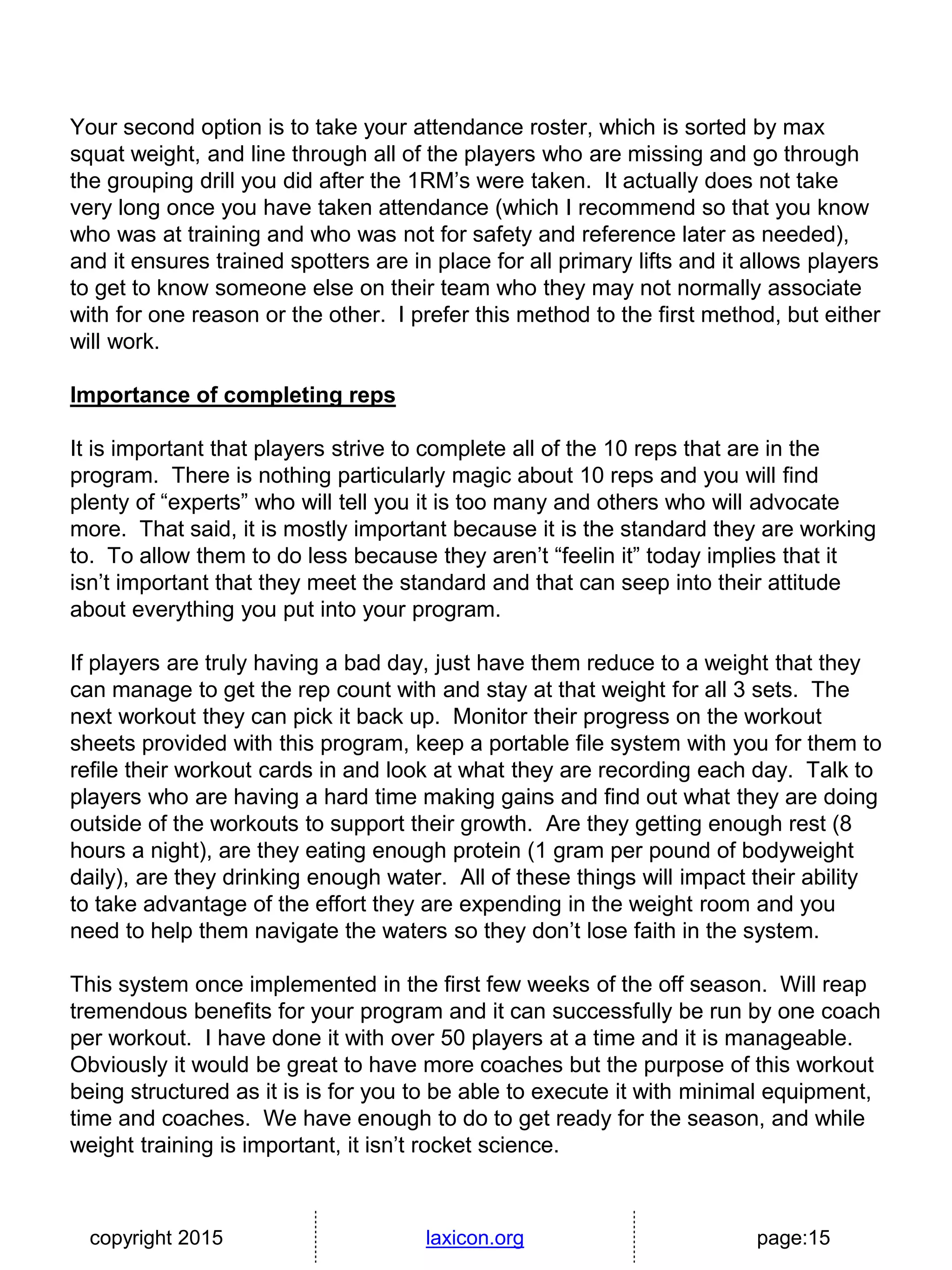 copyright 2015 laxicon.org page:15
Your second option is to take your attendance roster, which is sorted by max
squat weight, and line through all of the players who are missing and go through
the grouping drill you did after the 1RM’s were taken. It actually does not take
very long once you have taken attendance (which I recommend so that you know
who was at training and who was not for safety and reference later as needed),
and it ensures trained spotters are in place for all primary lifts and it allows players
to get to know someone else on their team who they may not normally associate
with for one reason or the other. I prefer this method to the first method, but either
will work.
Importance of completing reps
It is important that players strive to complete all of the 10 reps that are in the
program. There is nothing particularly magic about 10 reps and you will find
plenty of “experts” who will tell you it is too many and others who will advocate
more. That said, it is mostly important because it is the standard they are working
to. To allow them to do less because they aren’t “feelin it” today implies that it
isn’t important that they meet the standard and that can seep into their attitude
about everything you put into your program.
If players are truly having a bad day, just have them reduce to a weight that they
can manage to get the rep count with and stay at that weight for all 3 sets. The
next workout they can pick it back up. Monitor their progress on the workout
sheets provided with this program, keep a portable file system with you for them to
refile their workout cards in and look at what they are recording each day. Talk to
players who are having a hard time making gains and find out what they are doing
outside of the workouts to support their growth. Are they getting enough rest (8
hours a night), are they eating enough protein (1 gram per pound of bodyweight
daily), are they drinking enough water. All of these things will impact their ability
to take advantage of the effort they are expending in the weight room and you
need to help them navigate the waters so they don’t lose faith in the system.
This system once implemented in the first few weeks of the off season. Will reap
tremendous benefits for your program and it can successfully be run by one coach
per workout. I have done it with over 50 players at a time and it is manageable.
Obviously it would be great to have more coaches but the purpose of this workout
being structured as it is is for you to be able to execute it with minimal equipment,
time and coaches. We have enough to do to get ready for the season, and while
weight training is important, it isn’t rocket science.
 