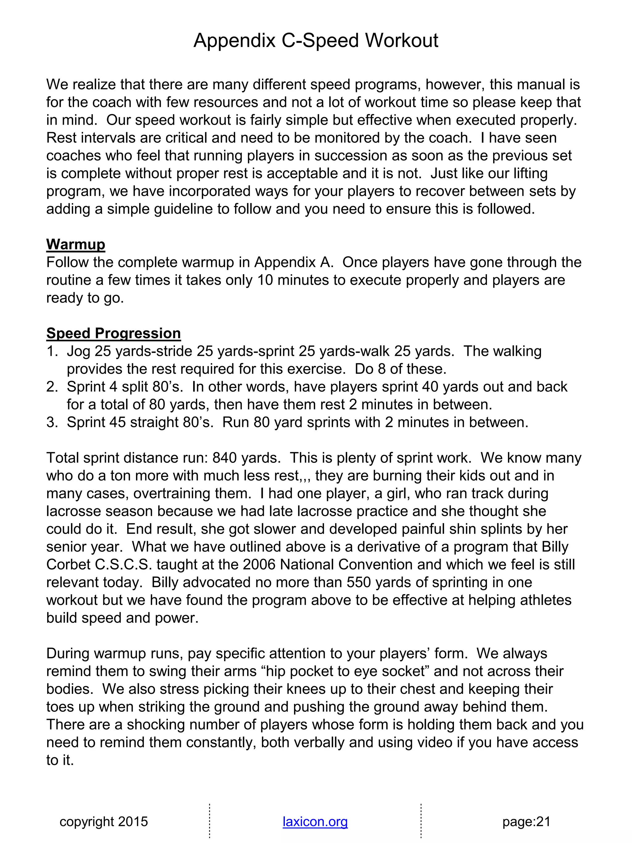 copyright 2015 laxicon.org page:21
Appendix C-Speed Workout
We realize that there are many different speed programs, however, this manual is
for the coach with few resources and not a lot of workout time so please keep that
in mind. Our speed workout is fairly simple but effective when executed properly.
Rest intervals are critical and need to be monitored by the coach. I have seen
coaches who feel that running players in succession as soon as the previous set
is complete without proper rest is acceptable and it is not. Just like our lifting
program, we have incorporated ways for your players to recover between sets by
adding a simple guideline to follow and you need to ensure this is followed.
Warmup
Follow the complete warmup in Appendix A. Once players have gone through the
routine a few times it takes only 10 minutes to execute properly and players are
ready to go.
Speed Progression
1. Jog 25 yards-stride 25 yards-sprint 25 yards-walk 25 yards. The walking
provides the rest required for this exercise. Do 8 of these.
2. Sprint 4 split 80’s. In other words, have players sprint 40 yards out and back
for a total of 80 yards, then have them rest 2 minutes in between.
3. Sprint 45 straight 80’s. Run 80 yard sprints with 2 minutes in between.
Total sprint distance run: 840 yards. This is plenty of sprint work. We know many
who do a ton more with much less rest,,, they are burning their kids out and in
many cases, overtraining them. I had one player, a girl, who ran track during
lacrosse season because we had late lacrosse practice and she thought she
could do it. End result, she got slower and developed painful shin splints by her
senior year. What we have outlined above is a derivative of a program that Billy
Corbet C.S.C.S. taught at the 2006 National Convention and which we feel is still
relevant today. Billy advocated no more than 550 yards of sprinting in one
workout but we have found the program above to be effective at helping athletes
build speed and power.
During warmup runs, pay specific attention to your players’ form. We always
remind them to swing their arms “hip pocket to eye socket” and not across their
bodies. We also stress picking their knees up to their chest and keeping their
toes up when striking the ground and pushing the ground away behind them.
There are a shocking number of players whose form is holding them back and you
need to remind them constantly, both verbally and using video if you have access
to it.
 