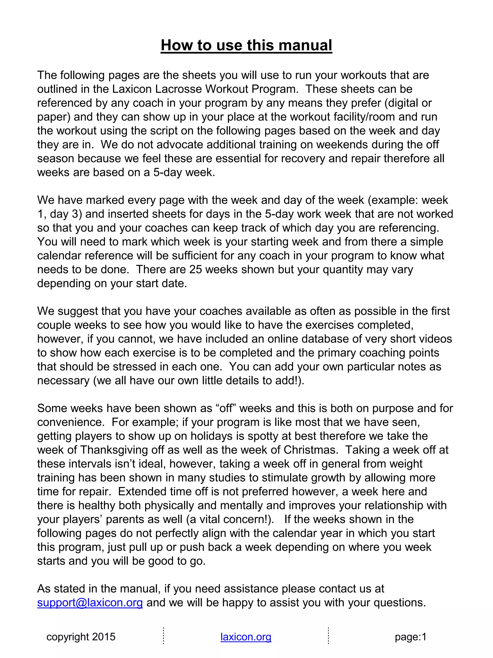 copyright 2015 laxicon.org page:1
How to use this manual
The following pages are the sheets you will use to run your workouts that are
outlined in the Laxicon Lacrosse Workout Program. These sheets can be
referenced by any coach in your program by any means they prefer (digital or
paper) and they can show up in your place at the workout facility/room and run
the workout using the script on the following pages based on the week and day
they are in. We do not advocate additional training on weekends during the off
season because we feel these are essential for recovery and repair therefore all
weeks are based on a 5-day week.
We have marked every page with the week and day of the week (example: week
1, day 3) and inserted sheets for days in the 5-day work week that are not worked
so that you and your coaches can keep track of which day you are referencing.
You will need to mark which week is your starting week and from there a simple
calendar reference will be sufficient for any coach in your program to know what
needs to be done. There are 25 weeks shown but your quantity may vary
depending on your start date.
We suggest that you have your coaches available as often as possible in the first
couple weeks to see how you would like to have the exercises completed,
however, if you cannot, we have included an online database of very short videos
to show how each exercise is to be completed and the primary coaching points
that should be stressed in each one. You can add your own particular notes as
necessary (we all have our own little details to add!).
Some weeks have been shown as “off” weeks and this is both on purpose and for
convenience. For example; if your program is like most that we have seen,
getting players to show up on holidays is spotty at best therefore we take the
week of Thanksgiving off as well as the week of Christmas. Taking a week off at
these intervals isn’t ideal, however, taking a week off in general from weight
training has been shown in many studies to stimulate growth by allowing more
time for repair. Extended time off is not preferred however, a week here and
there is healthy both physically and mentally and improves your relationship with
your players’ parents as well (a vital concern!). If the weeks shown in the
following pages do not perfectly align with the calendar year in which you start
this program, just pull up or push back a week depending on where you week
starts and you will be good to go.
As stated in the manual, if you need assistance please contact us at
support@laxicon.org and we will be happy to assist you with your questions.
 