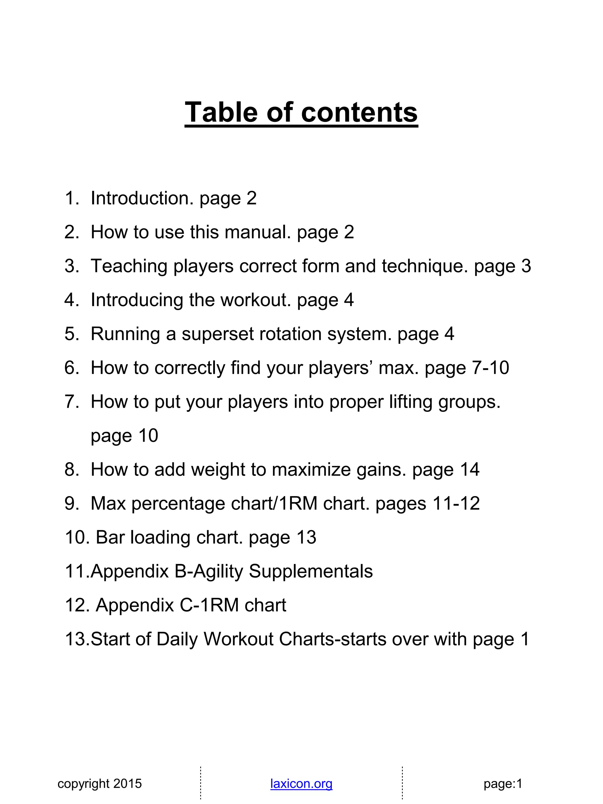 copyright 2015 laxicon.org page:1
Table of contents
1. Introduction. page 2
2. How to use this manual. page 2
3. Teaching players correct form and technique. page 3
4. Introducing the workout. page 4
5. Running a superset rotation system. page 4
6. How to correctly find your players’ max. page 7-10
7. How to put your players into proper lifting groups.
page 10
8. How to add weight to maximize gains. page 14
9. Max percentage chart/1RM chart. pages 11-12
10. Bar loading chart. page 13
11.Appendix B-Agility Supplementals
12. Appendix C-1RM chart
13.Start of Daily Workout Charts-starts over with page 1
 