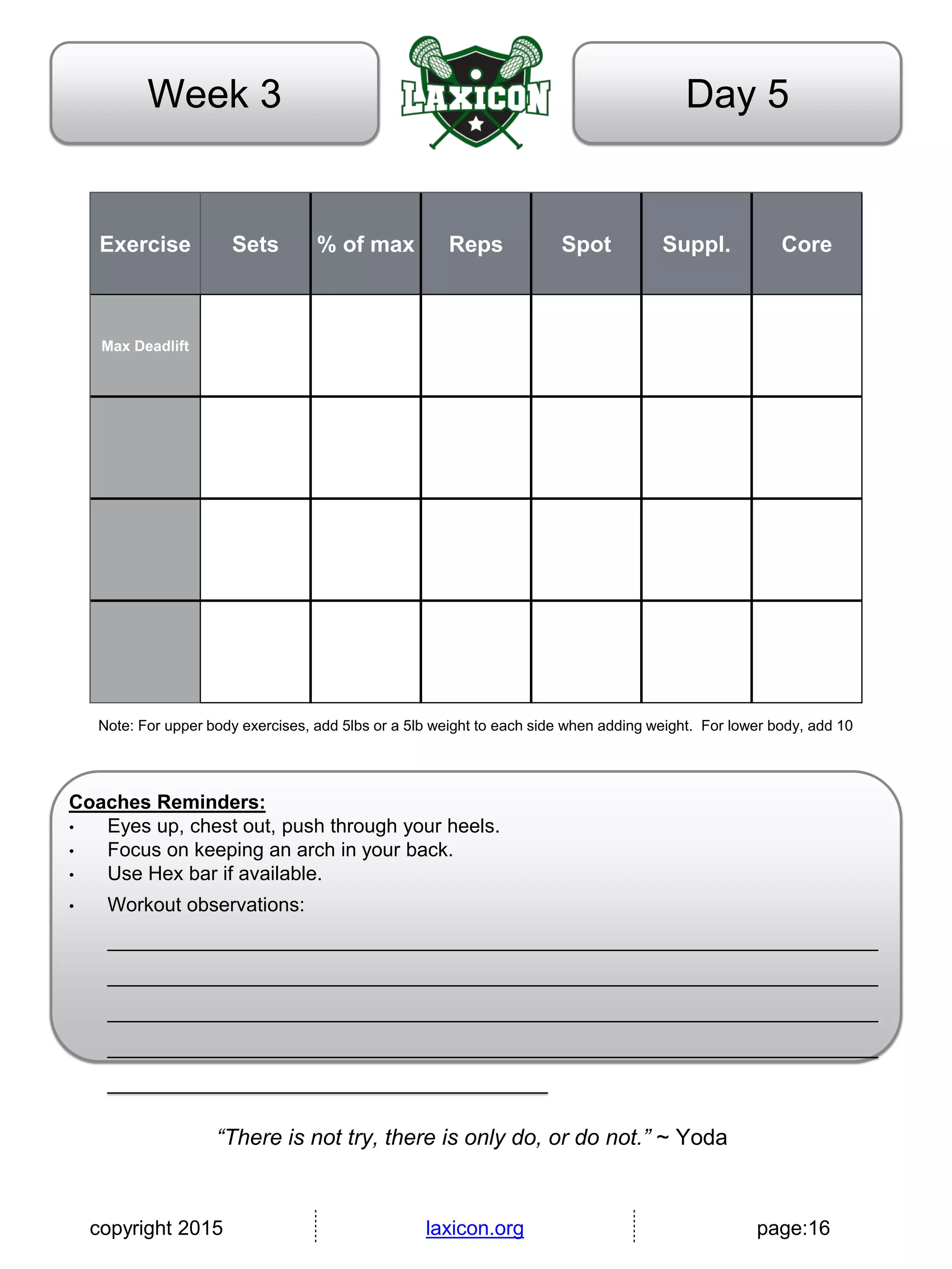 copyright 2015 laxicon.org page:16
Day 5Week 3
Exercise Sets % of max Reps Spot Suppl. Core
Max Deadlift
Note: For upper body exercises, add 5lbs or a 5lb weight to each side when adding weight. For lower body, add 10
Coaches Reminders:
• Eyes up, chest out, push through your heels.
• Focus on keeping an arch in your back.
• Use Hex bar if available.
• Workout observations:
______________________________________________________________________
______________________________________________________________________
______________________________________________________________________
______________________________________________________________________
________________________________________
“There is not try, there is only do, or do not.” ~ Yoda
 