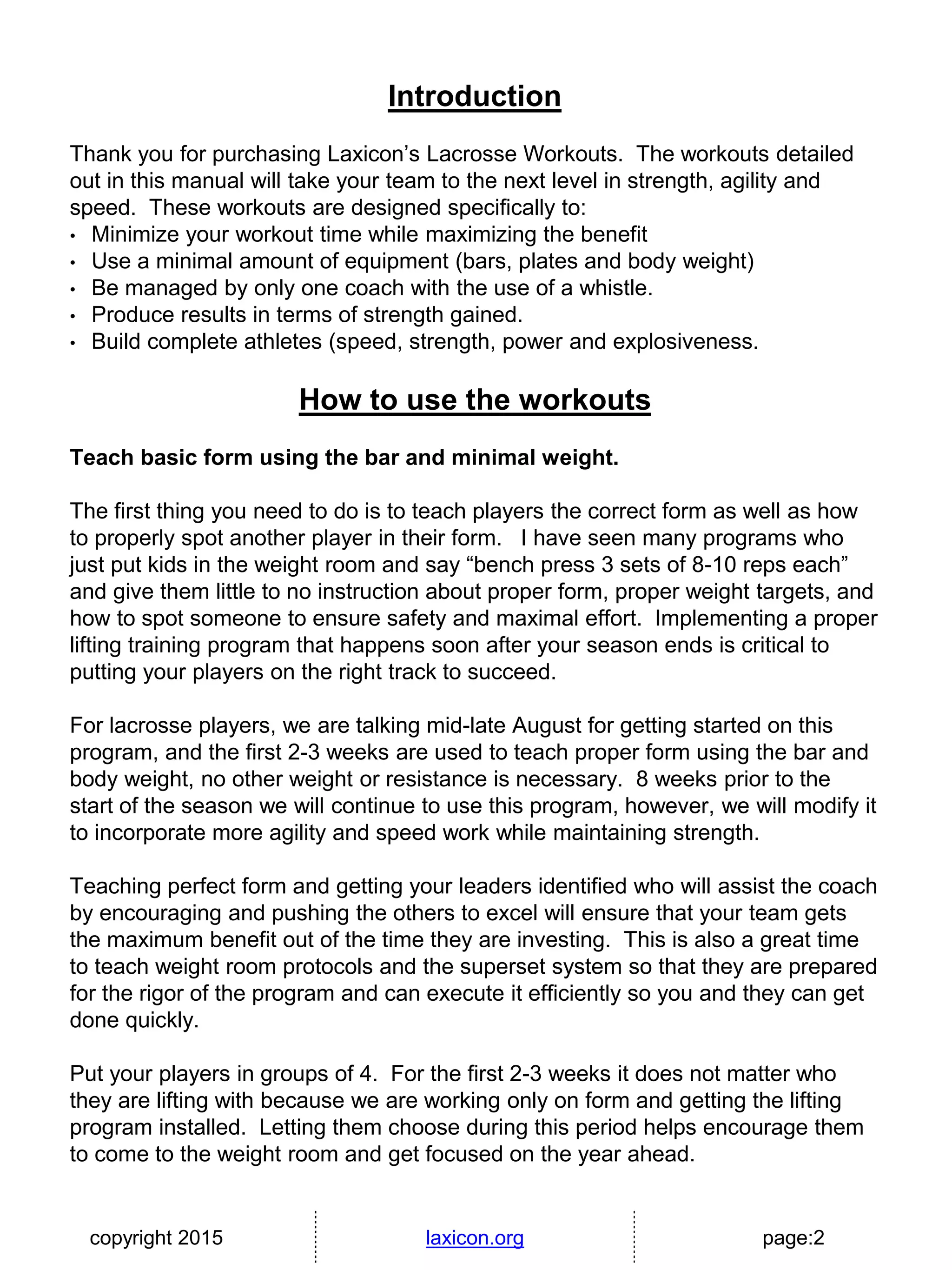 copyright 2015 laxicon.org page:2
Introduction
Thank you for purchasing Laxicon’s Lacrosse Workouts. The workouts detailed
out in this manual will take your team to the next level in strength, agility and
speed. These workouts are designed specifically to:
• Minimize your workout time while maximizing the benefit
• Use a minimal amount of equipment (bars, plates and body weight)
• Be managed by only one coach with the use of a whistle.
• Produce results in terms of strength gained.
• Build complete athletes (speed, strength, power and explosiveness.
How to use the workouts
Teach basic form using the bar and minimal weight.
The first thing you need to do is to teach players the correct form as well as how
to properly spot another player in their form. I have seen many programs who
just put kids in the weight room and say “bench press 3 sets of 8-10 reps each”
and give them little to no instruction about proper form, proper weight targets, and
how to spot someone to ensure safety and maximal effort. Implementing a proper
lifting training program that happens soon after your season ends is critical to
putting your players on the right track to succeed.
For lacrosse players, we are talking mid-late August for getting started on this
program, and the first 2-3 weeks are used to teach proper form using the bar and
body weight, no other weight or resistance is necessary. 8 weeks prior to the
start of the season we will continue to use this program, however, we will modify it
to incorporate more agility and speed work while maintaining strength.
Teaching perfect form and getting your leaders identified who will assist the coach
by encouraging and pushing the others to excel will ensure that your team gets
the maximum benefit out of the time they are investing. This is also a great time
to teach weight room protocols and the superset system so that they are prepared
for the rigor of the program and can execute it efficiently so you and they can get
done quickly.
Put your players in groups of 4. For the first 2-3 weeks it does not matter who
they are lifting with because we are working only on form and getting the lifting
program installed. Letting them choose during this period helps encourage them
to come to the weight room and get focused on the year ahead.
 