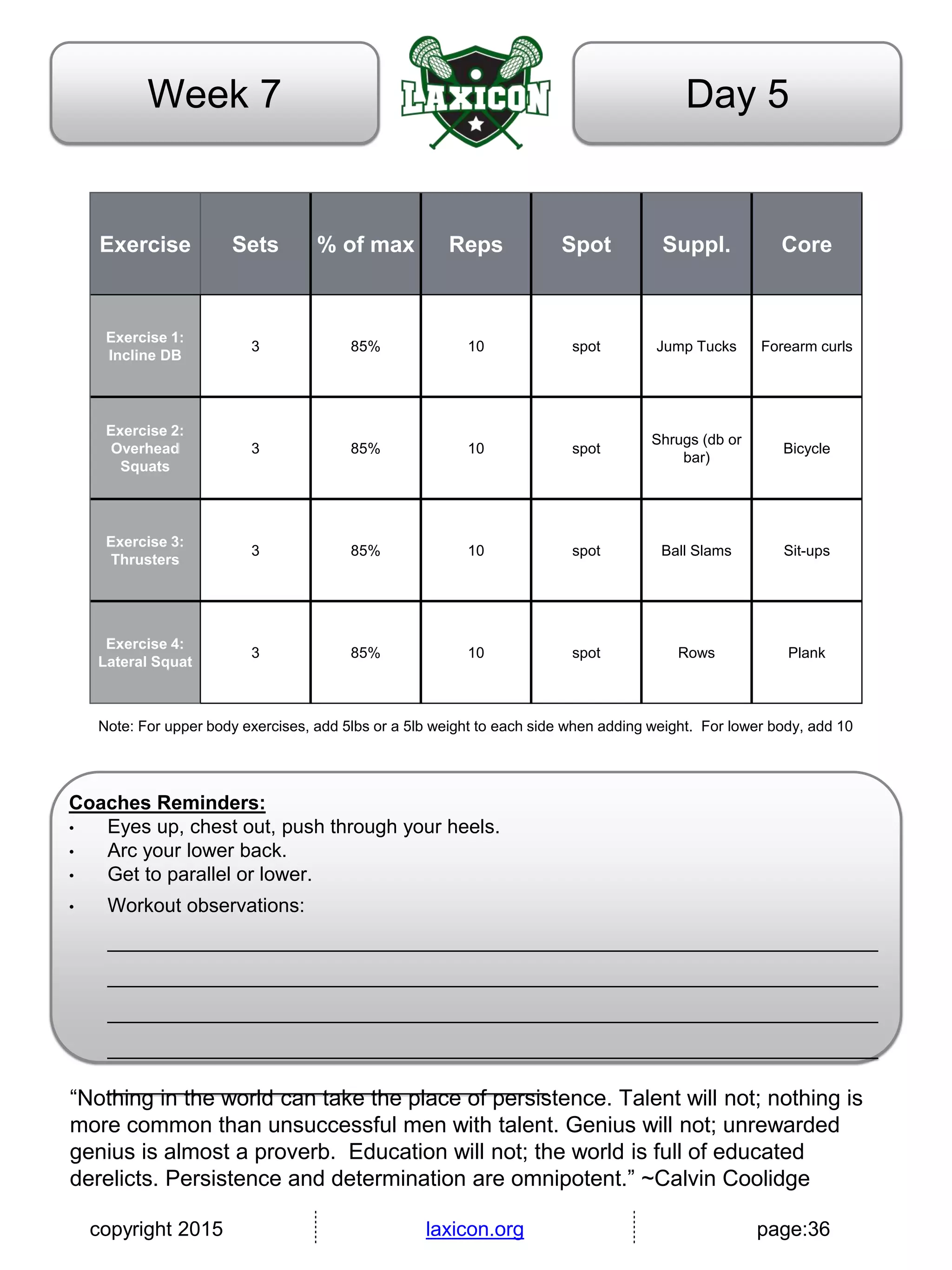 copyright 2015 laxicon.org page:36
Day 5Week 7
Exercise Sets % of max Reps Spot Suppl. Core
Exercise 1:
Incline DB
3 85% 10 spot Jump Tucks Forearm curls
Exercise 2:
Overhead
Squats
3 85% 10 spot
Shrugs (db or
bar)
Bicycle
Exercise 3:
Thrusters
3 85% 10 spot Ball Slams Sit-ups
Exercise 4:
Lateral Squat
3 85% 10 spot Rows Plank
Note: For upper body exercises, add 5lbs or a 5lb weight to each side when adding weight. For lower body, add 10
Coaches Reminders:
• Eyes up, chest out, push through your heels.
• Arc your lower back.
• Get to parallel or lower.
• Workout observations:
______________________________________________________________________
______________________________________________________________________
______________________________________________________________________
______________________________________________________________________
________________________________________
“Nothing in the world can take the place of persistence. Talent will not; nothing is
more common than unsuccessful men with talent. Genius will not; unrewarded
genius is almost a proverb. Education will not; the world is full of educated
derelicts. Persistence and determination are omnipotent.” ~Calvin Coolidge
 