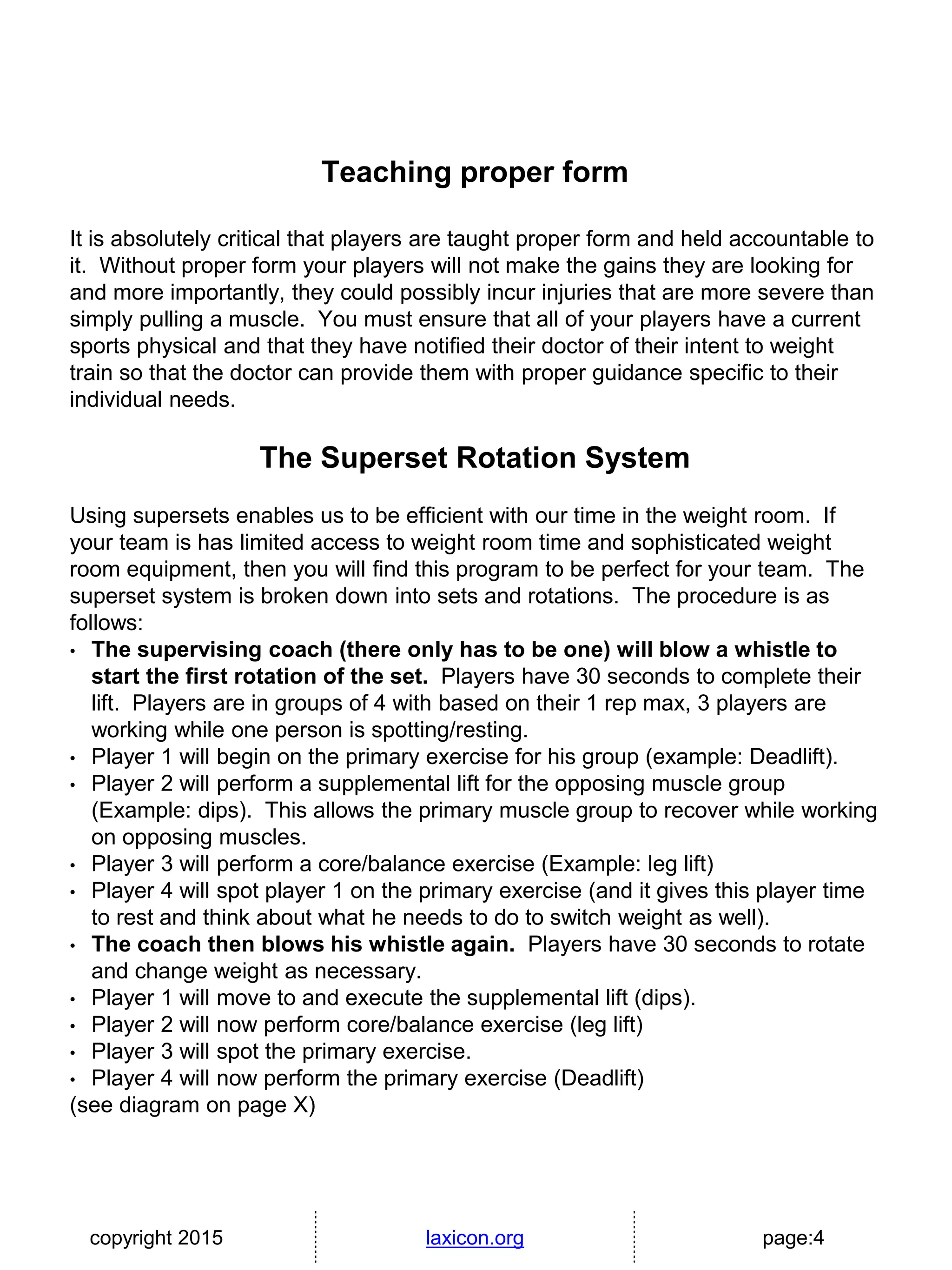 copyright 2015 laxicon.org page:4
Teaching proper form
It is absolutely critical that players are taught proper form and held accountable to
it. Without proper form your players will not make the gains they are looking for
and more importantly, they could possibly incur injuries that are more severe than
simply pulling a muscle. You must ensure that all of your players have a current
sports physical and that they have notified their doctor of their intent to weight
train so that the doctor can provide them with proper guidance specific to their
individual needs.
The Superset Rotation System
Using supersets enables us to be efficient with our time in the weight room. If
your team is has limited access to weight room time and sophisticated weight
room equipment, then you will find this program to be perfect for your team. The
superset system is broken down into sets and rotations. The procedure is as
follows:
• The supervising coach (there only has to be one) will blow a whistle to
start the first rotation of the set. Players have 30 seconds to complete their
lift. Players are in groups of 4 with based on their 1 rep max, 3 players are
working while one person is spotting/resting.
• Player 1 will begin on the primary exercise for his group (example: Deadlift).
• Player 2 will perform a supplemental lift for the opposing muscle group
(Example: dips). This allows the primary muscle group to recover while working
on opposing muscles.
• Player 3 will perform a core/balance exercise (Example: leg lift)
• Player 4 will spot player 1 on the primary exercise (and it gives this player time
to rest and think about what he needs to do to switch weight as well).
• The coach then blows his whistle again. Players have 30 seconds to rotate
and change weight as necessary.
• Player 1 will move to and execute the supplemental lift (dips).
• Player 2 will now perform core/balance exercise (leg lift)
• Player 3 will spot the primary exercise.
• Player 4 will now perform the primary exercise (Deadlift)
(see diagram on page X)
 