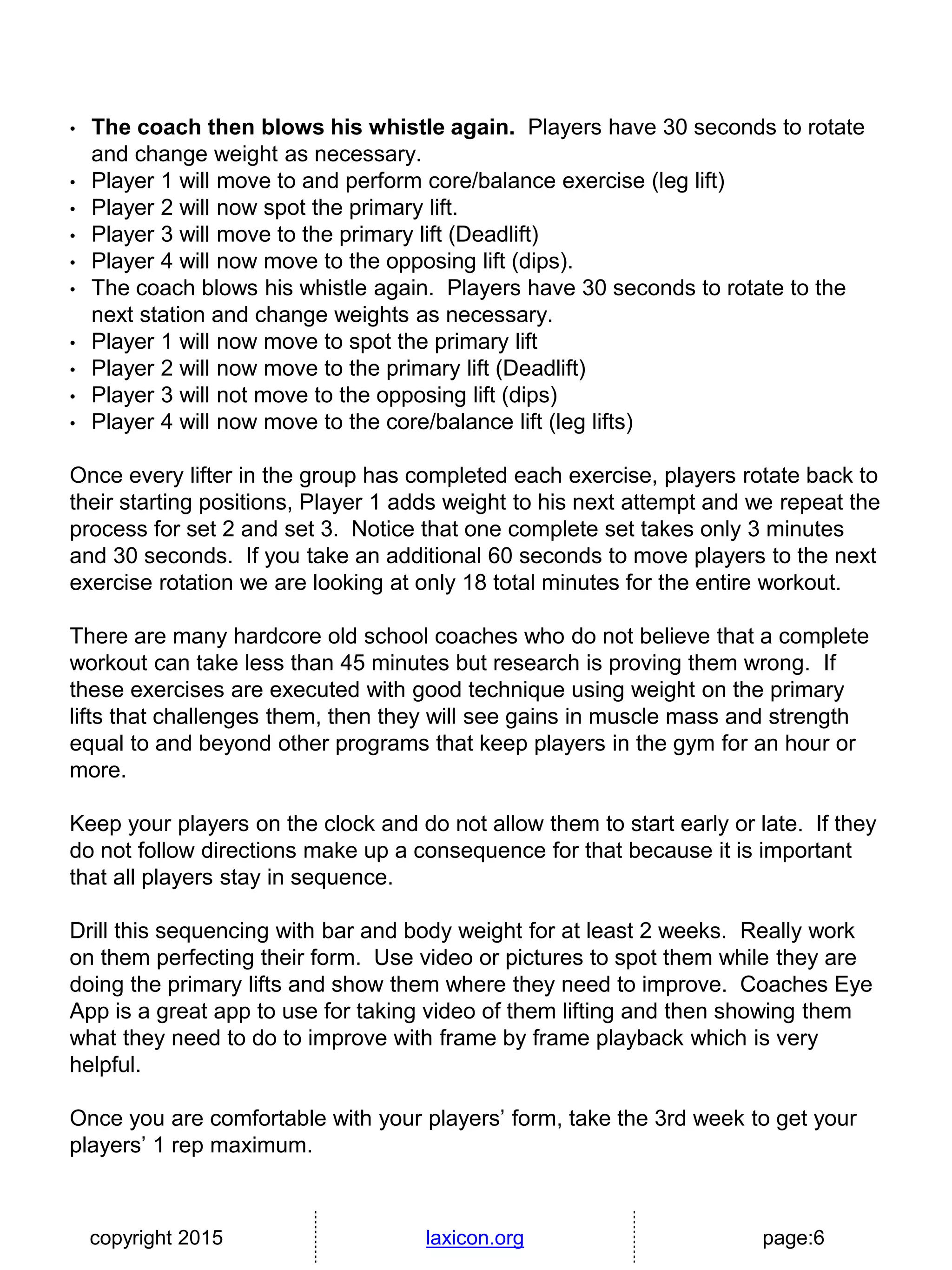 copyright 2015 laxicon.org page:6
• The coach then blows his whistle again. Players have 30 seconds to rotate
and change weight as necessary.
• Player 1 will move to and perform core/balance exercise (leg lift)
• Player 2 will now spot the primary lift.
• Player 3 will move to the primary lift (Deadlift)
• Player 4 will now move to the opposing lift (dips).
• The coach blows his whistle again. Players have 30 seconds to rotate to the
next station and change weights as necessary.
• Player 1 will now move to spot the primary lift
• Player 2 will now move to the primary lift (Deadlift)
• Player 3 will not move to the opposing lift (dips)
• Player 4 will now move to the core/balance lift (leg lifts)
Once every lifter in the group has completed each exercise, players rotate back to
their starting positions, Player 1 adds weight to his next attempt and we repeat the
process for set 2 and set 3. Notice that one complete set takes only 3 minutes
and 30 seconds. If you take an additional 60 seconds to move players to the next
exercise rotation we are looking at only 18 total minutes for the entire workout.
There are many hardcore old school coaches who do not believe that a complete
workout can take less than 45 minutes but research is proving them wrong. If
these exercises are executed with good technique using weight on the primary
lifts that challenges them, then they will see gains in muscle mass and strength
equal to and beyond other programs that keep players in the gym for an hour or
more.
Keep your players on the clock and do not allow them to start early or late. If they
do not follow directions make up a consequence for that because it is important
that all players stay in sequence.
Drill this sequencing with bar and body weight for at least 2 weeks. Really work
on them perfecting their form. Use video or pictures to spot them while they are
doing the primary lifts and show them where they need to improve. Coaches Eye
App is a great app to use for taking video of them lifting and then showing them
what they need to do to improve with frame by frame playback which is very
helpful.
Once you are comfortable with your players’ form, take the 3rd week to get your
players’ 1 rep maximum.
 