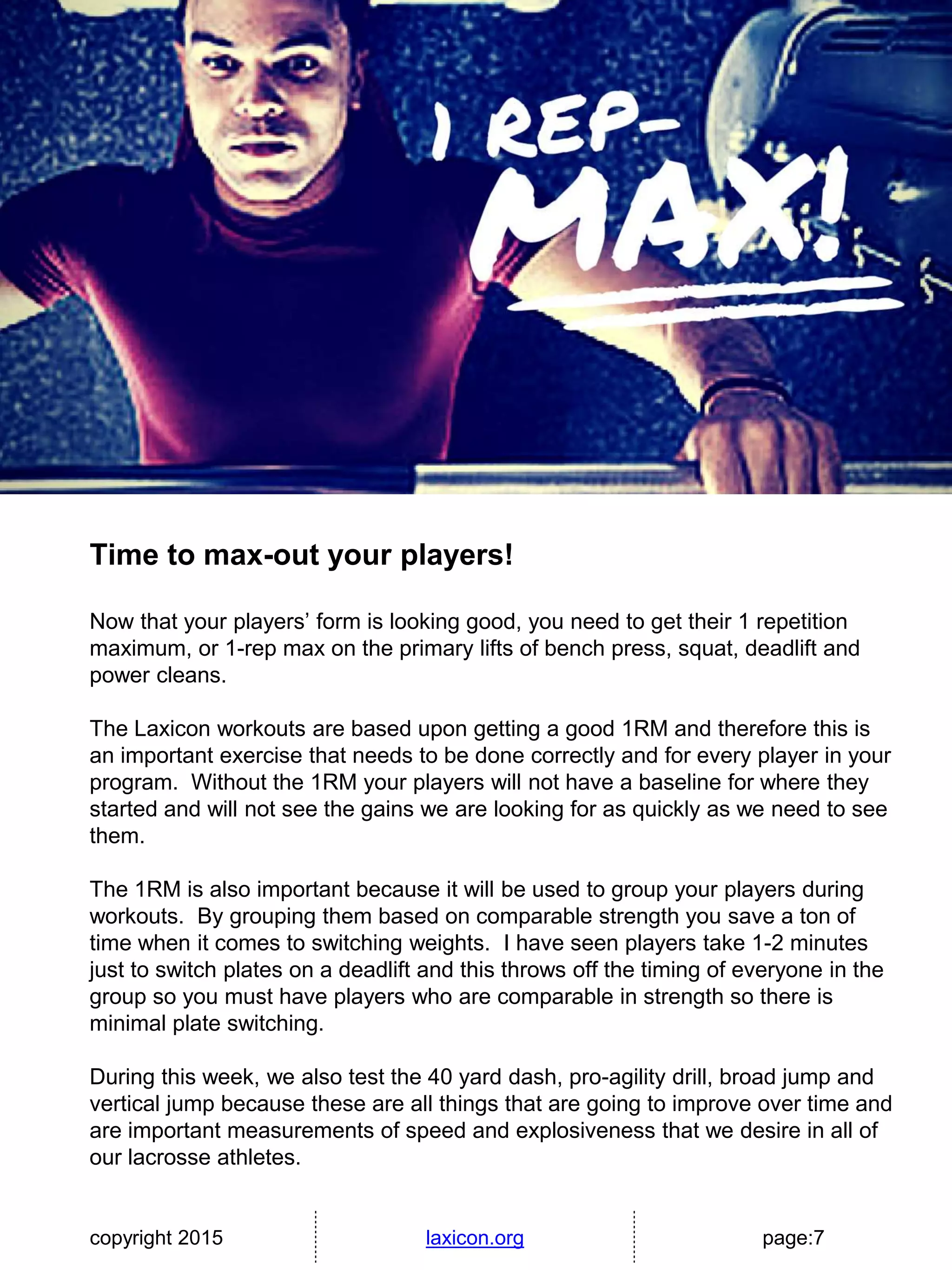 copyright 2015 laxicon.org page:7
Time to max-out your players!
Now that your players’ form is looking good, you need to get their 1 repetition
maximum, or 1-rep max on the primary lifts of bench press, squat, deadlift and
power cleans.
The Laxicon workouts are based upon getting a good 1RM and therefore this is
an important exercise that needs to be done correctly and for every player in your
program. Without the 1RM your players will not have a baseline for where they
started and will not see the gains we are looking for as quickly as we need to see
them.
The 1RM is also important because it will be used to group your players during
workouts. By grouping them based on comparable strength you save a ton of
time when it comes to switching weights. I have seen players take 1-2 minutes
just to switch plates on a deadlift and this throws off the timing of everyone in the
group so you must have players who are comparable in strength so there is
minimal plate switching.
During this week, we also test the 40 yard dash, pro-agility drill, broad jump and
vertical jump because these are all things that are going to improve over time and
are important measurements of speed and explosiveness that we desire in all of
our lacrosse athletes.
 