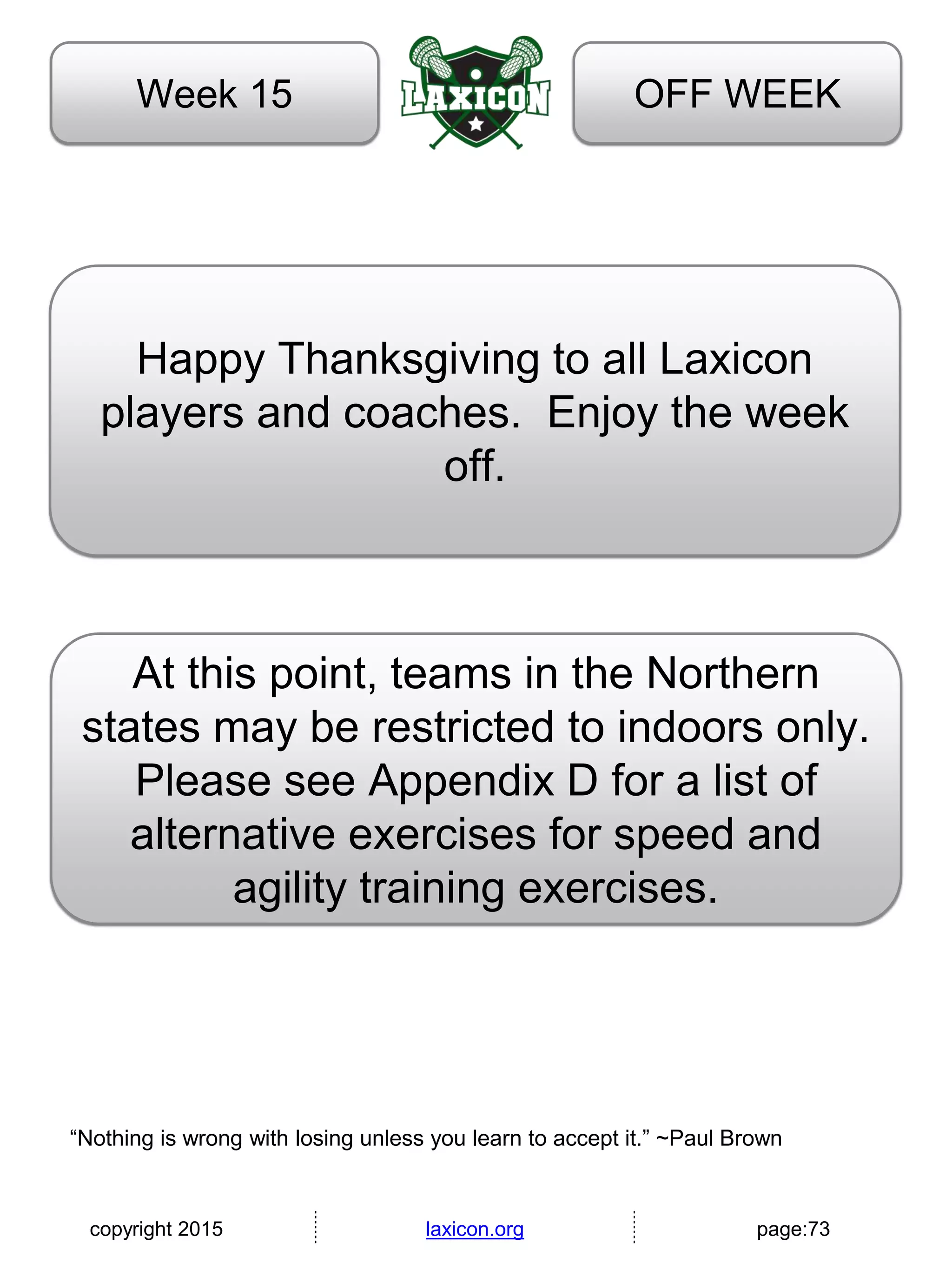 copyright 2015 laxicon.org page:73
OFF WEEKWeek 15
Happy Thanksgiving to all Laxicon
players and coaches. Enjoy the week
off.
“Nothing is wrong with losing unless you learn to accept it.” ~Paul Brown
At this point, teams in the Northern
states may be restricted to indoors only.
Please see Appendix D for a list of
alternative exercises for speed and
agility training exercises.
 