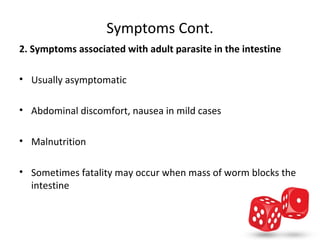 Symptoms Cont.
2. Symptoms associated with adult parasite in the intestine

• Usually asymptomatic

• Abdominal discomfort, nausea in mild cases

• Malnutrition

• Sometimes fatality may occur when mass of worm blocks the 
  intestine
 