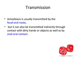 Transmission

• Amoebiasis is usually transmitted by the 
  fecal-oral route,
•  but it can also be transmitted indirectly through 
  contact with dirty hands or objects as well as by 
  anal-oral contact.
 