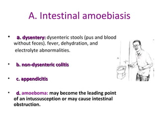 A. Intestinal amoebiasis
•   a. dysentery: dysenteric stools (pus and blood 
       dysentery:
     without feces). fever, dehydration, and
      electrolyte abnormalities. 

•   b. non-dysenteric colitis

•   c. appendicitis

•   d. amoeboma: may become the leading point
  of an intussusception or may cause intestinal
  obstruction.
 