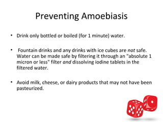 Preventing Amoebiasis
• Drink only bottled or boiled (for 1 minute) water.

•  Fountain drinks and any drinks with ice cubes are not safe. 
  Water can be made safe by filtering it through an "absolute 1 
  micron or less" filter and dissolving iodine tablets in the 
  filtered water. 

• Avoid milk, cheese, or dairy products that may not have been 
  pasteurized. 
 