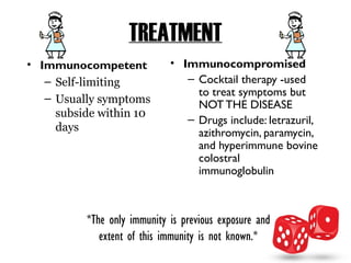 TREATMENT
• Immunocompetent            • Immunocompromised
   – Self-limiting              – Cocktail therapy -used
                                  to treat symptoms but
   – Usually symptoms
                                  NOT THE DISEASE
     subside within 10
                                – Drugs include: letrazuril,
     days                         azithromycin, paramycin,
                                  and hyperimmune bovine
                                  colostral
                                  immunoglobulin



          *The only immunity is previous exposure and
             extent of this immunity is not known.*
 