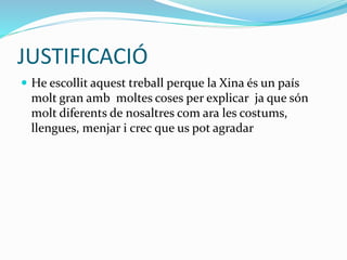 JUSTIFICACIÓ
 He escollit aquest treball perque la Xina és un país
molt gran amb moltes coses per explicar ja que són
molt diferents de nosaltres com ara les costums,
llengues, menjar i crec que us pot agradar
 