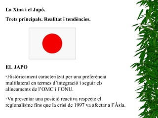 La Xina i el Japó.
Trets principals. Realitat i tendències.
EL JAPO
-Històricament caracteritzat per una preferència
multilateral en termes d’integració i seguir els
alineaments de l’OMC i l’ONU.
-Va presentar una posició reactiva respecte el
regionalisme fins que la crisi de 1997 va afectar a l’Àsia.
 
