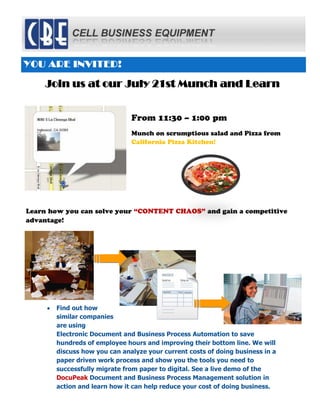 YOU ARE INVITED!

    Join us at our July 21st Munch and Learn


                                          From 11:30 – 1:00 pm
                                          Munch on scrumptious salad and Pizza from
                                          California Pizza Kitchen!




Learn how you can solve your “CONTENT CHAOS” and gain a competitive
advantage!




       Find out how
       similar companies
       are using
       Electronic Document and Business Process Automation to save
       hundreds of employee hours and improving their bottom line. We will
       discuss how you can analyze your current costs of doing business in a
       paper driven work process and show you the tools you need to
       successfully migrate from paper to digital. See a live demo of the
       DocuPeak Document and Business Process Management solution in
       action and learn how it can help reduce your cost of doing business.

          Contact Leila Byron at 800-647-9668 or lbyron@kopiers.com to
          RSVP or for more information.
 
