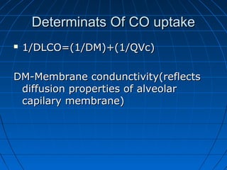 Determinats Of CO uptakeDeterminats Of CO uptake
 1/DLCO=(1/DM)+(1/QVc)1/DLCO=(1/DM)+(1/QVc)
DM-Membrane condunctivity(reflectsDM-Membrane condunctivity(reflects
diffusion properties of alveolardiffusion properties of alveolar
capilary membrane)capilary membrane)
 