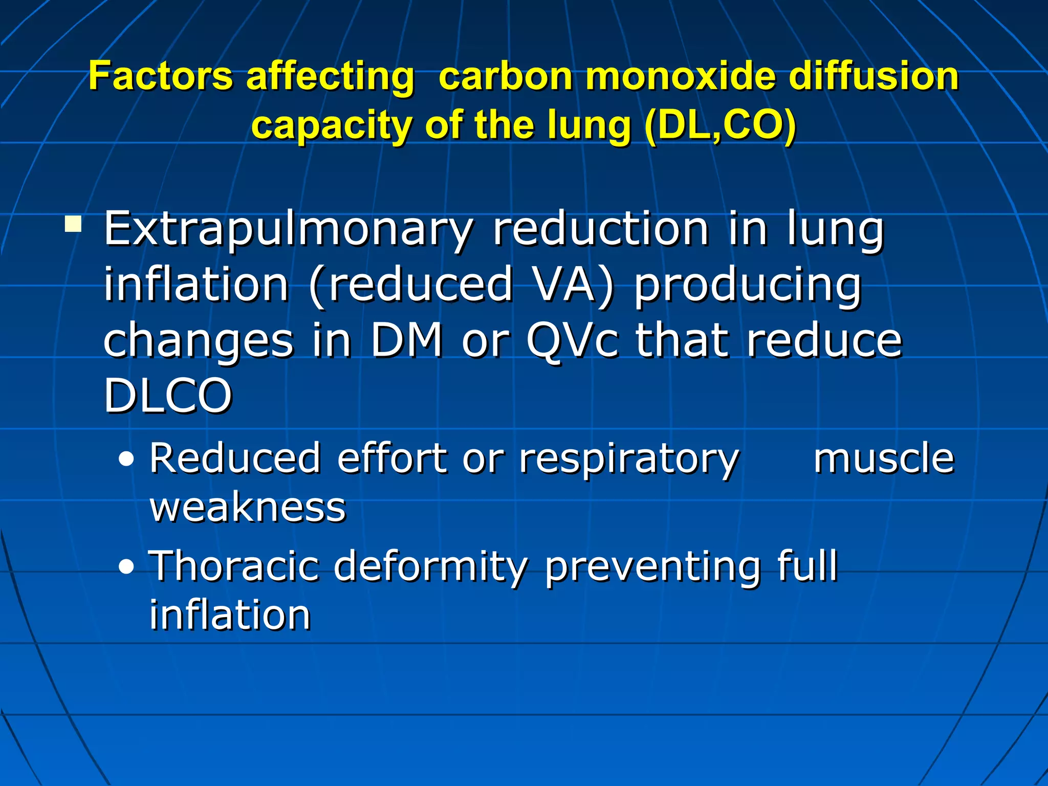 Factors affecting carbon monoxide diffusionFactors affecting carbon monoxide diffusion
capacity of the lung (DL,CO)capacity of the lung (DL,CO)
 Extrapulmonary reduction in lungExtrapulmonary reduction in lung
inflation (reduced VA) producinginflation (reduced VA) producing
changes in DM or QVc that reducechanges in DM or QVc that reduce
DLCODLCO
• Reduced effort or respiratory muscleReduced effort or respiratory muscle
weaknessweakness
• Thoracic deformity preventing fullThoracic deformity preventing full
inflationinflation
 