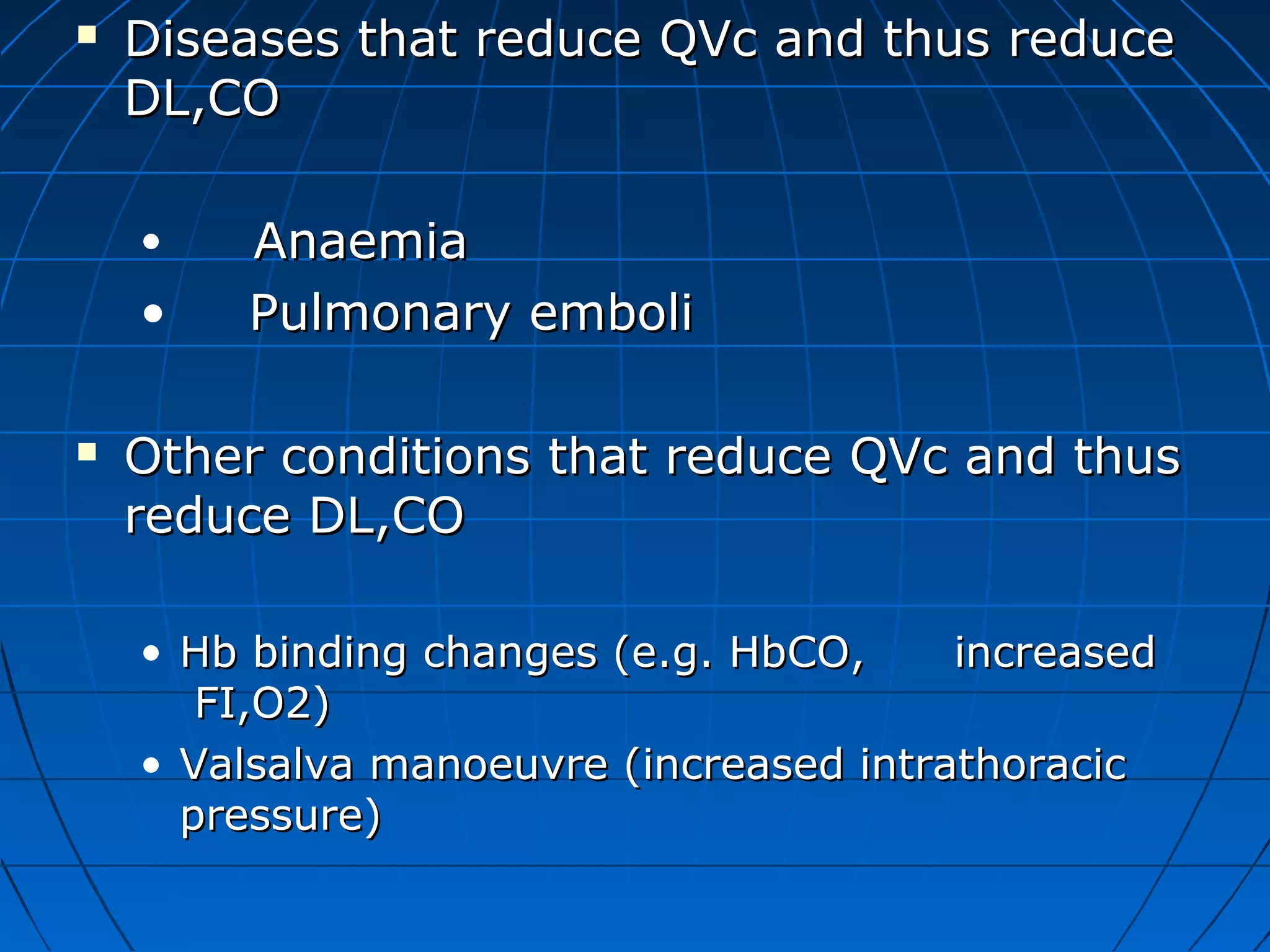  Diseases that reduce QVc and thus reduceDiseases that reduce QVc and thus reduce
DL,CODL,CO
• AnaemiaAnaemia
• Pulmonary emboliPulmonary emboli
 Other conditions that reduce QVc and thusOther conditions that reduce QVc and thus
reduce DL,COreduce DL,CO
• Hb binding changes (e.g. HbCO, increasedHb binding changes (e.g. HbCO, increased
FI,O2)FI,O2)
• Valsalva manoeuvre (increased intrathoracicValsalva manoeuvre (increased intrathoracic
pressure)pressure)
 