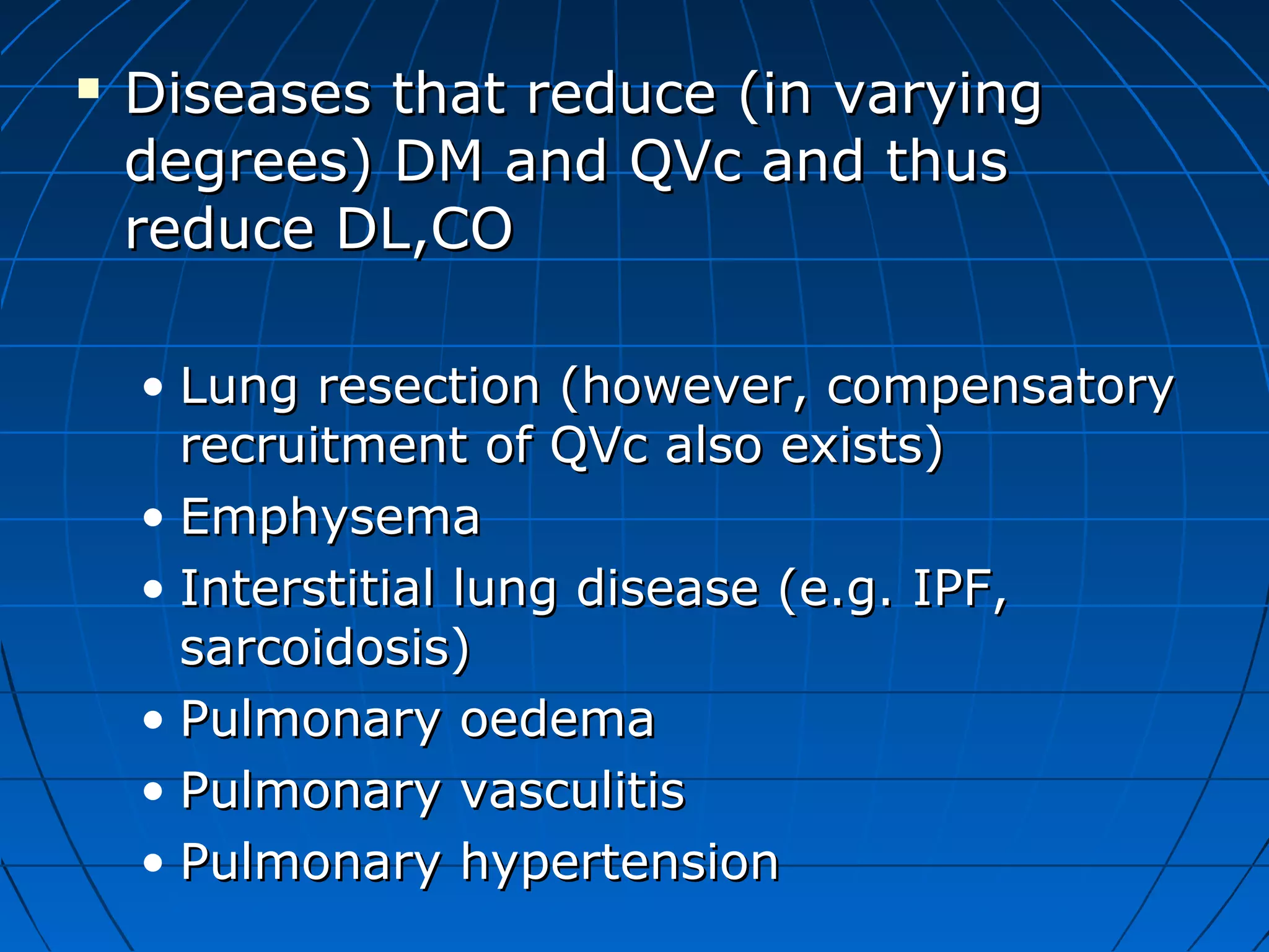  Diseases that reduce (in varyingDiseases that reduce (in varying
degrees) DM and QVc and thusdegrees) DM and QVc and thus
reduce DL,COreduce DL,CO
• Lung resection (however, compensatoryLung resection (however, compensatory
recruitment of QVc also exists)recruitment of QVc also exists)
• EmphysemaEmphysema
• Interstitial lung disease (e.g. IPF,Interstitial lung disease (e.g. IPF,
sarcoidosis)sarcoidosis)
• Pulmonary oedemaPulmonary oedema
• Pulmonary vasculitisPulmonary vasculitis
• Pulmonary hypertensionPulmonary hypertension
 