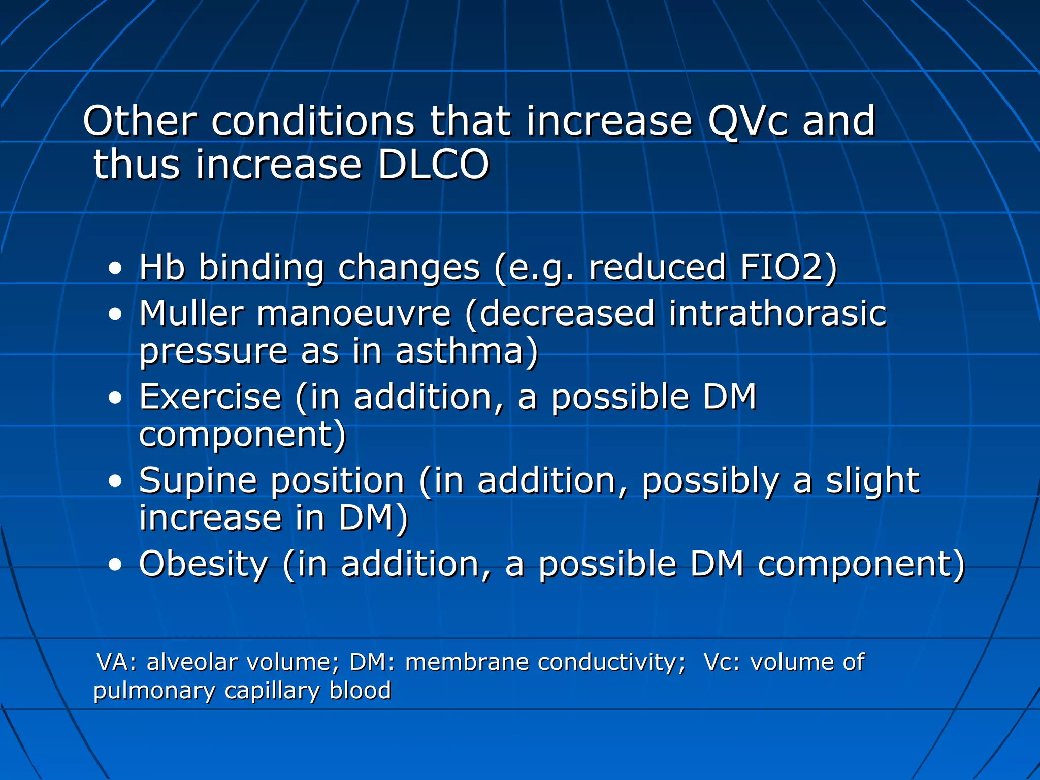 Other conditions that increase QVc andOther conditions that increase QVc and
thus increase DLCOthus increase DLCO
• Hb binding changes (e.g. reduced FIO2)Hb binding changes (e.g. reduced FIO2)
• Muller manoeuvre (decreased intrathorasicMuller manoeuvre (decreased intrathorasic
pressure as in asthma)pressure as in asthma)
• Exercise (in addition, a possible DMExercise (in addition, a possible DM
component)component)
• Supine position (in addition, possibly a slightSupine position (in addition, possibly a slight
increase in DM)increase in DM)
• Obesity (in addition, a possible DM component)Obesity (in addition, a possible DM component)
VA: alveolar volume; DM: membrane conductivity; Vc: volume ofVA: alveolar volume; DM: membrane conductivity; Vc: volume of
pulmonary capillary bloodpulmonary capillary blood
 