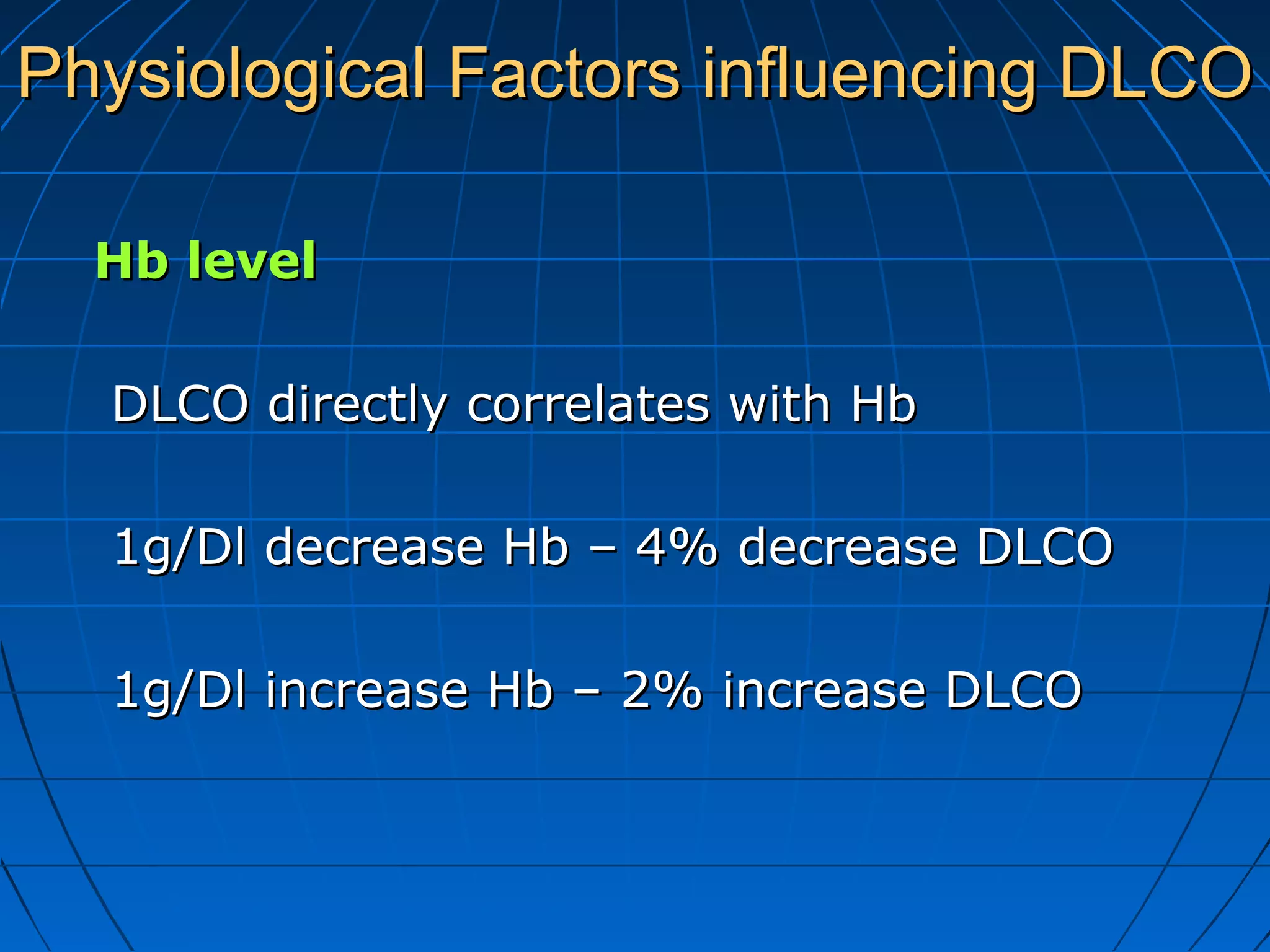 Physiological Factors influencing DLCOPhysiological Factors influencing DLCO
Hb levelHb level
DLCO directly correlates with HbDLCO directly correlates with Hb
1g/Dl decrease Hb – 4% decrease DLCO1g/Dl decrease Hb – 4% decrease DLCO
1g/Dl increase Hb – 2% increase DLCO1g/Dl increase Hb – 2% increase DLCO
 
