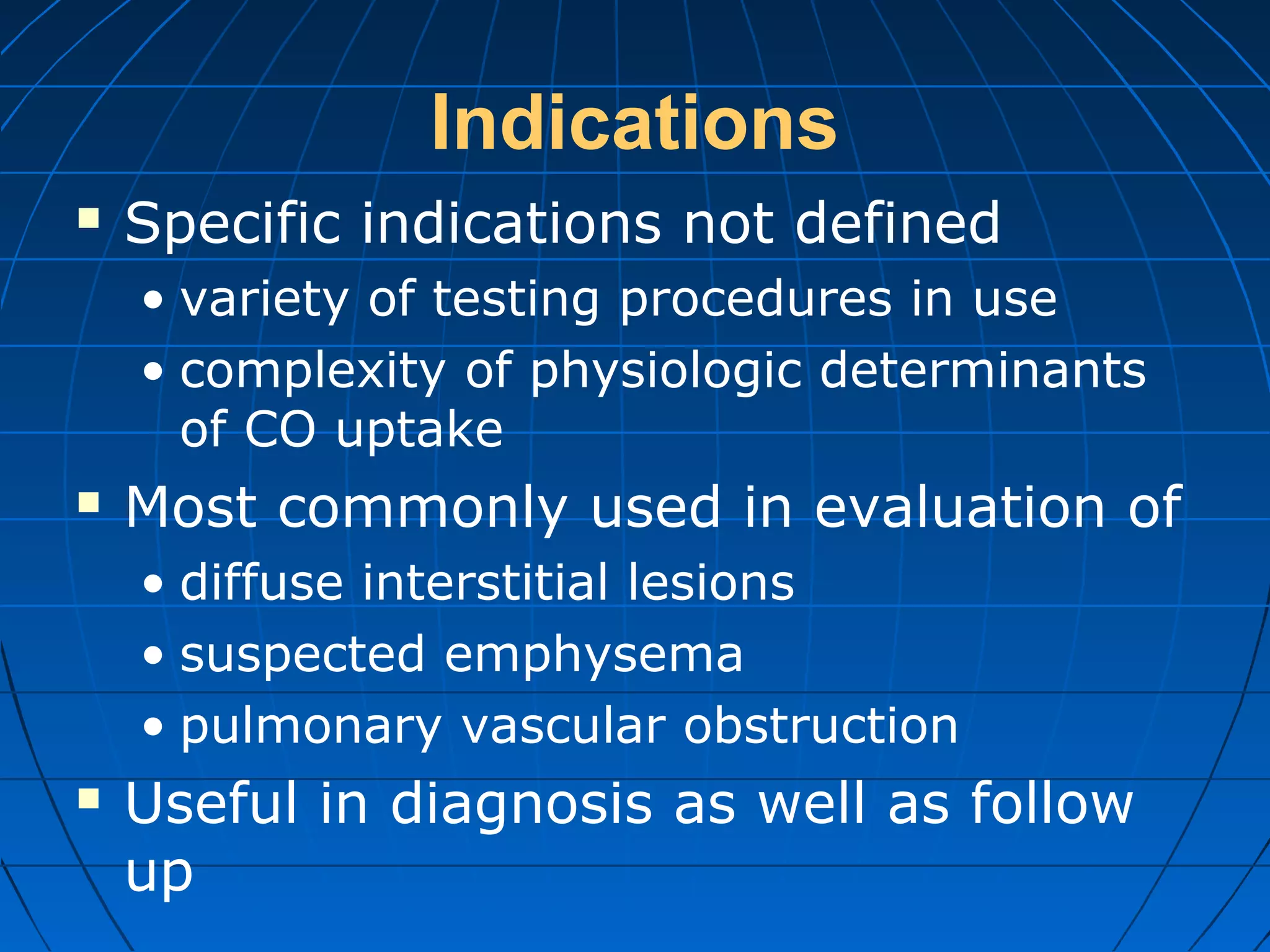 Indications
 Specific indications not defined
• variety of testing procedures in use
• complexity of physiologic determinants
of CO uptake
 Most commonly used in evaluation of
• diffuse interstitial lesions
• suspected emphysema
• pulmonary vascular obstruction
 Useful in diagnosis as well as follow
up
 