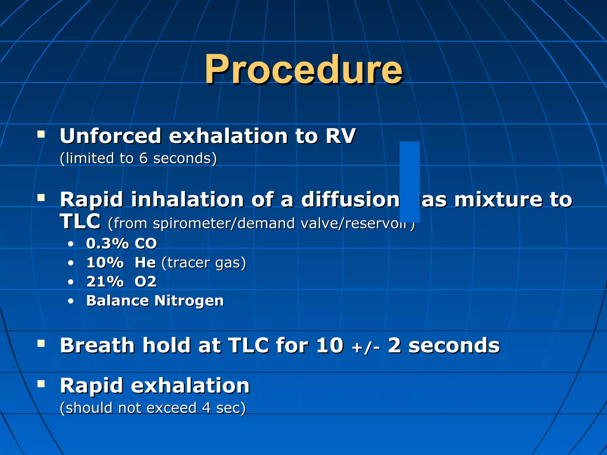 ProcedureProcedure
 Unforced exhalation to RVUnforced exhalation to RV
(limited to 6 seconds)(limited to 6 seconds)
 Rapid inhalation of a diffusion gas mixture toRapid inhalation of a diffusion gas mixture to
TLCTLC (from spirometer/demand valve/reservoir)(from spirometer/demand valve/reservoir)
• 0.3% CO0.3% CO
• 10% He10% He (tracer gas)(tracer gas)
• 21% O221% O2
• Balance NitrogenBalance Nitrogen
 Breath hold at TLC for 10Breath hold at TLC for 10 +/-+/- 2 seconds2 seconds
 Rapid exhalationRapid exhalation
(should not exceed 4 sec)(should not exceed 4 sec)
 
