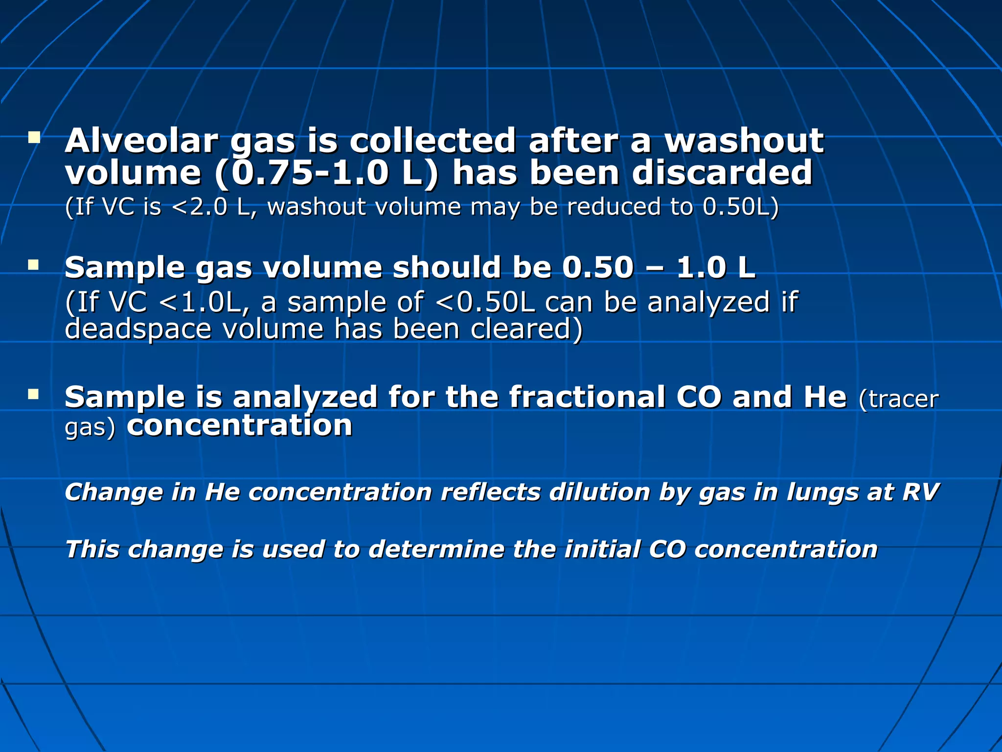  Alveolar gas is collected after a washoutAlveolar gas is collected after a washout
volume (0.75-1.0 L) has been discardedvolume (0.75-1.0 L) has been discarded
(If VC is <2.0 L, washout volume may be reduced to 0.50L)(If VC is <2.0 L, washout volume may be reduced to 0.50L)
 Sample gas volume should be 0.50 – 1.0 LSample gas volume should be 0.50 – 1.0 L
(If VC <1.0L, a sample of <0.50L can be analyzed if(If VC <1.0L, a sample of <0.50L can be analyzed if
deadspace volume has been cleared)deadspace volume has been cleared)
 Sample is analyzed for the fractional CO and HeSample is analyzed for the fractional CO and He (tracer(tracer
gas)gas) concentrationconcentration
Change in He concentration reflects dilution by gas in lungs at RVChange in He concentration reflects dilution by gas in lungs at RV
This change is used to determine the initial CO concentrationThis change is used to determine the initial CO concentration
 